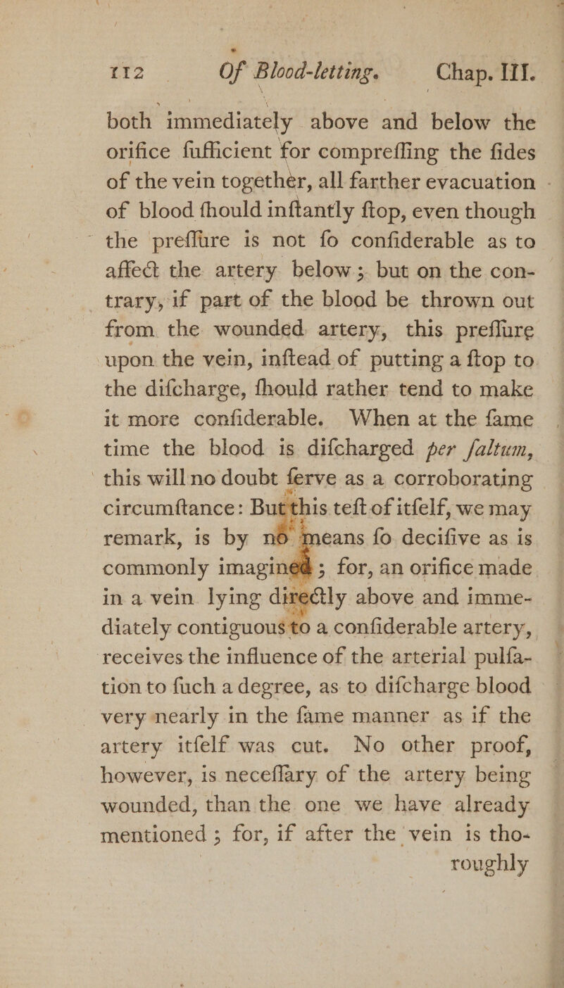 both immediately above and below the orifice fufficient for comprefling the fides of the vein together, all farther evacuation - of blood fhould inftantly {ftop, even though ~ the preffure is not fo confiderable as to affeét the artery below ;. but on the con- trary, if part of the blood be thrown out from the wounded artery, this preflure upon the vein, inftead of putting a ftop to the difcharge, fhould rather tend to make it more confiderable. When at the fame time the blood is difcharged per /altum, this willno doubt ferve as a corroborating circumftance: But this teft of itfelf, we may remark, is by n &gt; means fo. decifive as is commonly imagined ; for, an orifice made in a vein. lying directly above and imme- diately contiguous to a confiderable artery, ‘receives the influence of the arterial pulfa- tion to fuch a degree, as to difcharge blood _ very nearly in the fame manner as if the artery itfelf was cut. No other proof, however, is neceflary of the artery being wounded, than the one we have already mentioned 5 for, if after the vein is tho- roughly