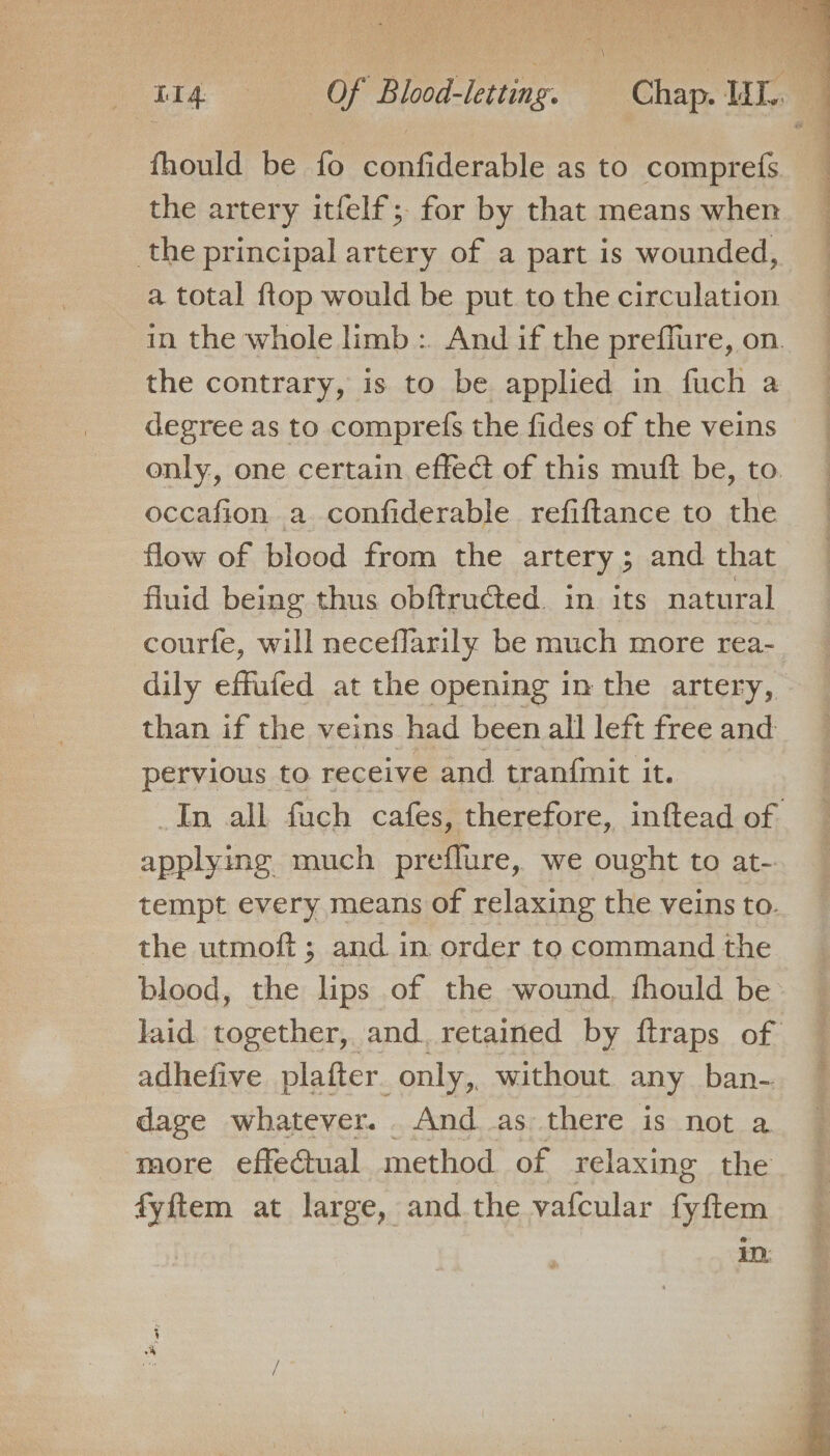 fhould be fo confiderable as to comprets the artery itfelf;. for by that means when the principal artery of a part is wounded, a total ftop would be put tothe circulation _ in the whole limb: And if the preflure, on. the contrary, is to be applied in fuch a degree as to comprefs the fides of the veins only, one certain effect of this muft be, to. occafion a confiderable refiftance to the flow of blood from the artery; and that fluid being thus obftruéted. in its natural courfe, will neceflarily be much more rea- dily effufed at the opening in the artery, than if the veins had been all left free and pervious to receive and tranfinit it. In all fuch cafes, therefore, inftead of applying much preflure, we ought to at- tempt every means of relaxing the veins to. the utmoft ; and in order to command the blood, the lips of the wound. fhould be laid together, and. retained by ftraps of adhefive platter. only,. without any ban- dage whatever. And as there is not a more effeGual method of relaxing the fyftem at large, and the vafcular Gin in: