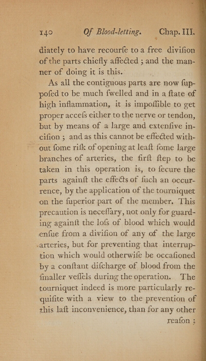 diately to have recourfe toa free divifion — of the parts chiefly affected ; and the man- 7 ner of doing it is this. : ; As all the contiguous parts are now fup- — pofed to be much {welled and in a ftate of 4 high inflammation, it 1s impoflible to get 1 proper accefs either to the nerve or tendon, 7 but by means of a large and extenfive in- 7 cifion ; and as this cannot be effected with- ij ~ ‘out fome ritk of opening at leaft fome large © branches of arteries, the firft ftep to be © taken in this operation is, to fecure the 7 parts againft the effects of fuch an occur- rence, by the application of the tourniquet on the fuperior part of the member, This precaution is neceflary, not only for guard- 7 ing againft the lofs of blood which would 7 enfue from a divifion of any of the large 7 arteries, but for preventing that imterrup- tion which would otherwife be occafioned by a conftant difcharge of blood from the fmaller veflels during the operation. The 7 tourniquet indeed is more particularly re- 7 quifite with a view to the prevention of 4 this laft inconvenience, than for any other reafon ; |
