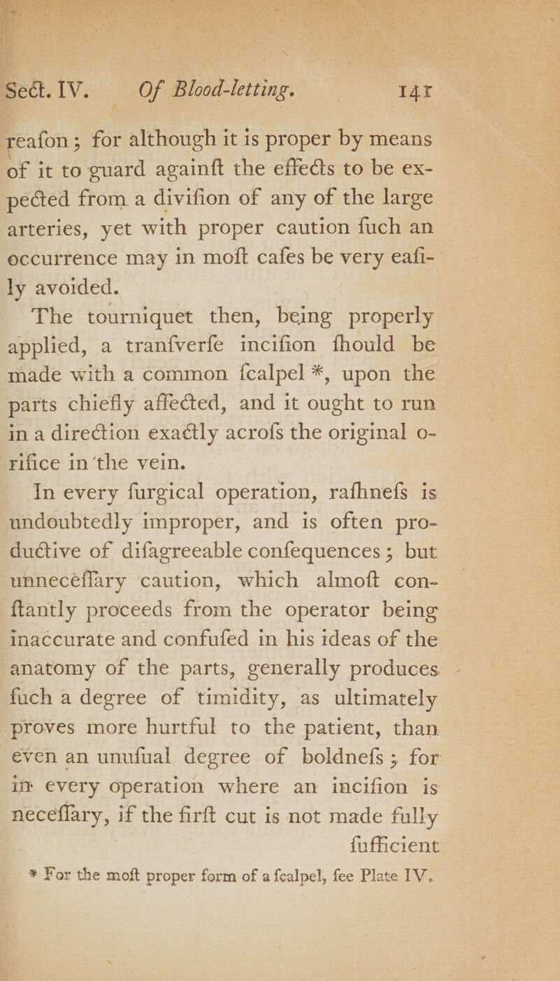 yeafon; for although it is proper by means of it to euard againft the effects to be ex- pected from a divifion of any of the large arteries, yet with proper caution fuch an occurrence may in moft cafes be very eafi- ly avoided. The tourniquet then, being properly applied, a tranfverfe incifion fhould be made with a common {calpel *, upon the parts chiefly affected, and it ought to run in a direction exadtly acrofs the original o- rifice in ‘the vein. In every furgical operation, rafhnefs is undoubtedly improper, and is often pro- ductive of difagreeable confequences ; but unnecéflary caution, which almoft con- ftantly proceeds from the operator being ‘imaccurate and confufed in his ideas of the anatomy of the parts, generally produces. fuch a degree of timidity, as ultimately proves more hurtful to the patient, than even an unufual degree of boldnefs ; for im every operation where an incifion is neceflary, if the firft cut is not made fully fufficient