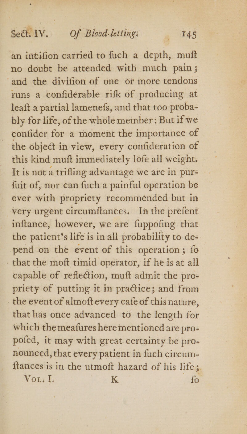 an intifion carried to fuch a depth, mutt no doubt be attended with much pain; ‘and the divifion of one or more tendons runs a confiderable rifk of producing at leaft a partial lamenefs, and that too proba- bly for life, of the whole member : But if we confider for a moment the importance of the obje@ in view, every confideration of this kind muft immediately lofe all weight. It is not a trifling advantage we are in pur- fuit of, nor can fuch a painful operation be ever with propriety recommended but in very urgent circumftances. In the prefent inftance, however, we are fuppofing that the patient’s life is in all probability 1 to de- pend on the event of this operation; fo that the moft timid operator, if he is at all capable of reflection, muit admit the pro- priety of putting it in praCtice; and from _ the event of almoft every cafe of this nature, that has once advanced to the length for which the meafures here mentioned are pro- pofed, it may with great certainty be pro- nounced, that every patient in fuch circum- fiances is in the utmoft hazard of his life ;. Vou I. K — fo
