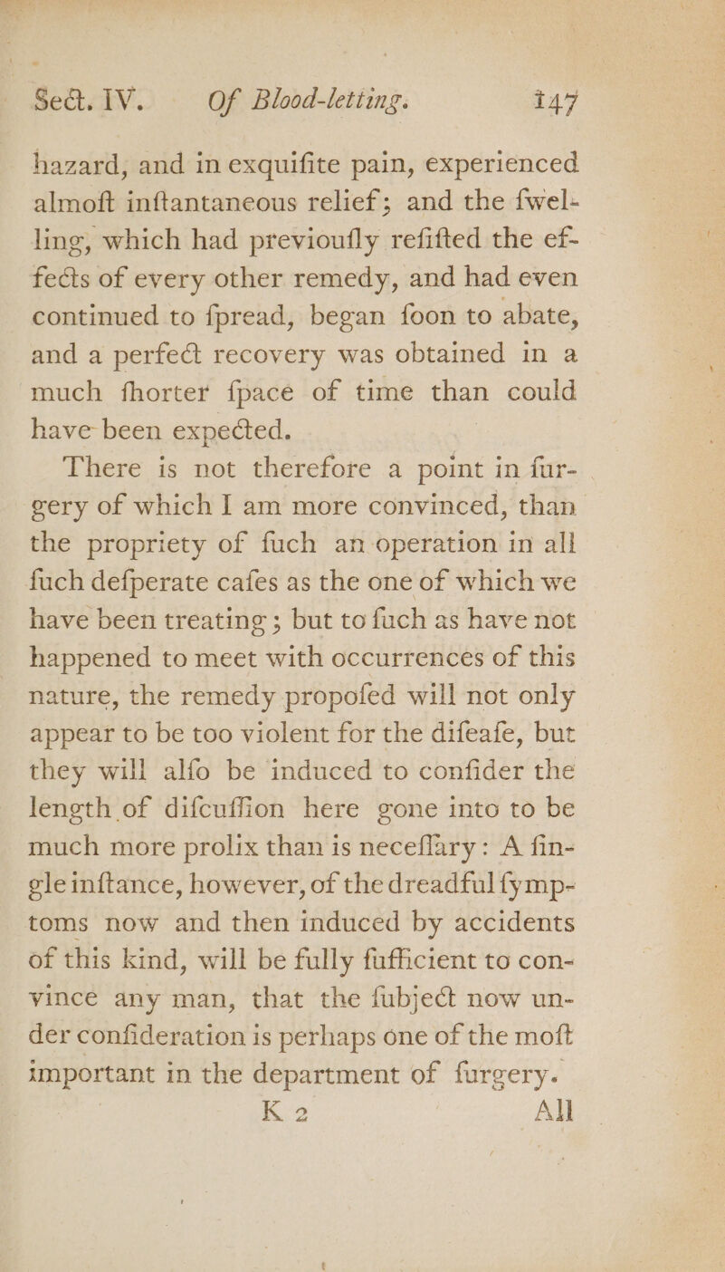 hazard, and in exquifite pain, experienced almoft inftantaneous relief; and the {wel- ling, which had previoufly refifted the ef- fects of every other remedy, and had even continued to fpread, began foon to abate, and a perfect recovery was obtained in a much fhorter {pace of time eae could have been expected. There is not therefore a point in fur- gery of which I am more convinced, than the propriety of fuch an operation in all fuch defperate cafes as the one of which we have been treating ; but to fuch as have not happened to meet with occurrences of this nature, the remedy propofed will not only appear to be too violent for the difeafe, but they will alfo be induced to confider the length of difcuffion here gone into to be much more prolix than is neceflary: A fin- gleinftance, however, of the dreadful fymp- toms now and then induced by accidents of this kind, will be fully fufficient to con- vince any man, that the fubject now un- der confideration is perhaps one of the moft imporcant in the department of furgery. K2 All
