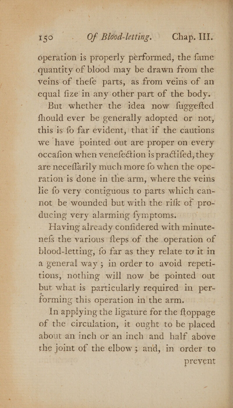 quantity of blood may be drawn from the veins of thefe parts, as from veins of an equal fize'in any other part of the body. fhould ever be generally adopted or not, this is fo far evident, that if the cautions we have pointed out are proper on-every occafion when venefection is practifed, they are neceflarily much more fo when the ope- ration is done in the arm, where the veins lie fo very contiguous to parts which can- not be wounded but with the rifk of pro- ducing very alarming fymptoms. Having already confidered with minute- nefs the various fteps of the operation of blood-letting, {o far as they relate to it in a general way ; in order to avoid repeti- tions, nothing will now be pointed out but what is particularly required in per- forming this operation in the arm. In applying the ligature for the ftoppage of the circulation, it ought to be placed about an inch or an inch and half above the joint of the elbow; and, in order to | | prevent