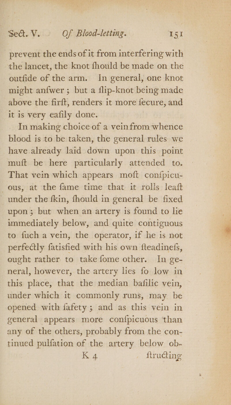 prevent the ends of it from interfering with the lancet, the knot fhould be made on the outfide of the arm. In general, one knot might anfwer ; but a flip-knot being made above the firft, renders it more sich and it is very eafily done. In making choice of a veinfrom whence blood is to be taken, the general rules we have already laid down upon this point muft be here particularly attended to. That vem which appears moft con{picu- ous, at the fame time that it rolls leaft ~ under the fkin, fhould in general be fixed upon; but when an artery is found to lie immediately below, and quite contiguous to fuch a vein, the operator, if he is not perfectly fatisfied with his own fteadinefs, ought rather to take fome other. In ge- neral, however, the artery lies fo low in this place, that the median bafilic vein, under which it commonly runs, may be opened with fafety ; and as this vein in general appears more con{picuous ‘than any of the others, probably from the con- tinued pulfation of the artery below ob-