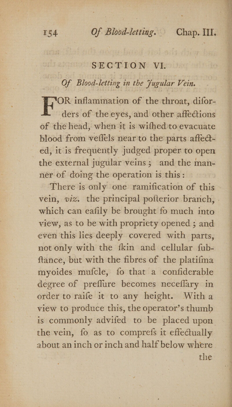 SEG TIO N VI. Of Blood-letting in the jugular Vein. OR inflammation of the throat, difor- ders of the eyes, and other affections of the head, when it is wifhed'to evacuate blood from veflels near to the parts affea- ed, itis frequently judged proper to open the external jugular veins; and the man- ner of doing the operation is this: There is only one ramification of this vein, viz. the principal pofterior brarich, - which can eafily be brought fo much into view, as to be with propriety opened ; and even this lies deeply covered with parts, not only with the fkin and cellular fub- ftance, but with the fibres of the platifma myoides mufcle, fo that a confiderable degree of preffure becomes neceflary in order to raife it to any height. Witha view to produce this, the operator’s thumb is commonly advifed to be placed upon the vein, fo as to comprefs it effectually about an inch or inch and half below where the