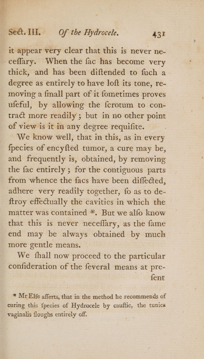 it appear very clear that this is never ne- _ceffary. When the fac has become very thick, and has been diftended to fuch a degree as entirely to have loft its tone, re- moving a {mall part of it fometimes proves ufeful, by allowing the fcrotum to con- tract more readily; but in no other point of view is it in any degree requifite. We know well, that in this, as in every fpecies of encyfted tumor, a cure may be, and frequently is, obtained, by removing the fac entirely ; for the contiguous parts _ from whence the facs have been diflected, adhere very readily together, fo as to de- ftroy effeCtually the cavities in which the © matter was contained *, But we alfo know that this is never neceflary, as the fame end may be always obtained by much more gentle means. We thall now proceed to the particular confideration of the feveral means at pre- | | — fent * Mr Elfe afferts, that in the method he recommends of : curing this {pecies of Hydrocele by cauftic, the tunica vaginalis floughs entirely off: