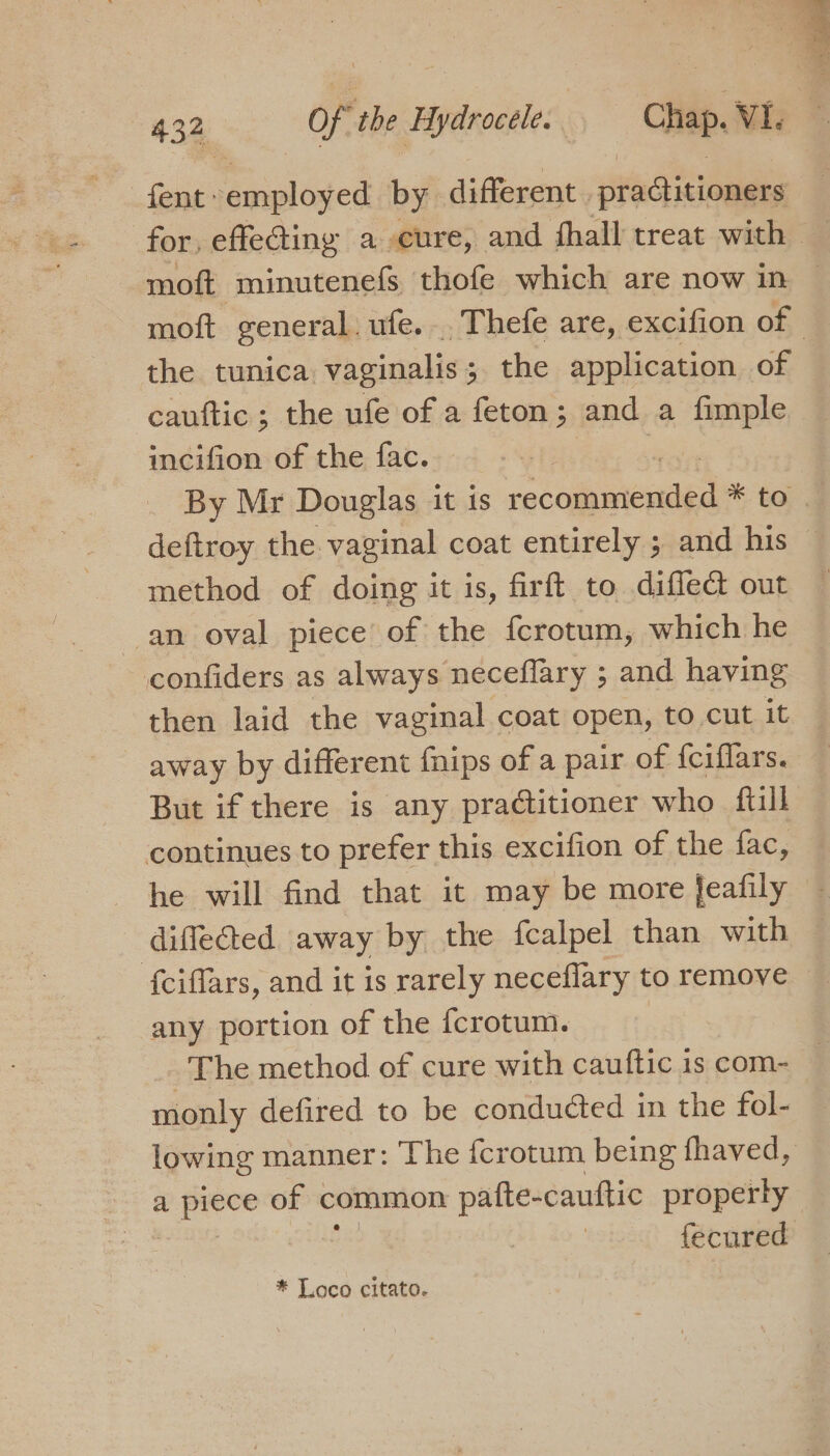 fent: employed by different | ptaGitioners for, effecting a cure, and fhall treat with moft minutenefs thofe which are now in — moft general. ufe.. Thefe are, excifion of the tunica vaginalis ; 5&gt; the application of cauftic ; the ufe of a feton ; and a fimple incifion of the fac. By Mr Douglas it is ratonieaae * to 7 deftroy the. vaginal coat entirely ; and his — method of doing it is, firft to diflect out an oval piece of the fcrotum, which he confiders as always neceflary ; and having then laid the vaginal coat open, to cut it away by different {nips of a pair of {ciflars. But if there is any practitioner who ftll continues to prefer this excifion of the fac, he will find that it may be more feafily difleted away by the fcalpel than with {ciffars, and it is rarely neceflary to remove any portion of the fcrotum. The method of cure with cauftic is com- — monly defired to be conducted in the fol- lowing manner: The fcrotum being fhaved, are of common pafte-cauttic property fecured * Loco citato.