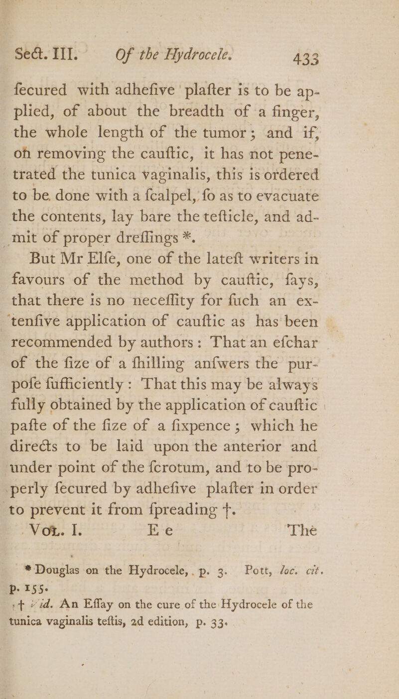 fecured with adhefive ' plafter is to be ap- plied, of about the breadth of a finger, the whole length of the tumor; and if, oh removing the cauftic, it has not pene- trated the tunica vaginalis, this is ordered to be done with a {calpel, fo as to evacuate the contents, lay bare the tefticle, and ad- mit of proper dreflings *. But Mr Elfe, one of the lateft writers in favours of the method by cauttic, fays, that there is no neceflity for fuch an ex- _tenfive application of cauftic as has been — recommended by authors: That an efchar of the fize of a fhilling anfwers the pur- pote fufficiently : That this may be always fully obtained by the application of cauftic | _pafte of the fize of a fixpence; which he directs to be laid upon the anterior and under point of the fcrotum, and to be pro- perly fecured by adhefive plafter in order to prevent it from {preading ue ? Sec, ee Bs Ee The * Douglas on the Hydrocele,. p. 3. Pott, doc. cit. ip 155- »¢ “zd. An Effay on the cure of the Hydrocele of the tunica vaginalis teftis, 2d edition, p. 33.
