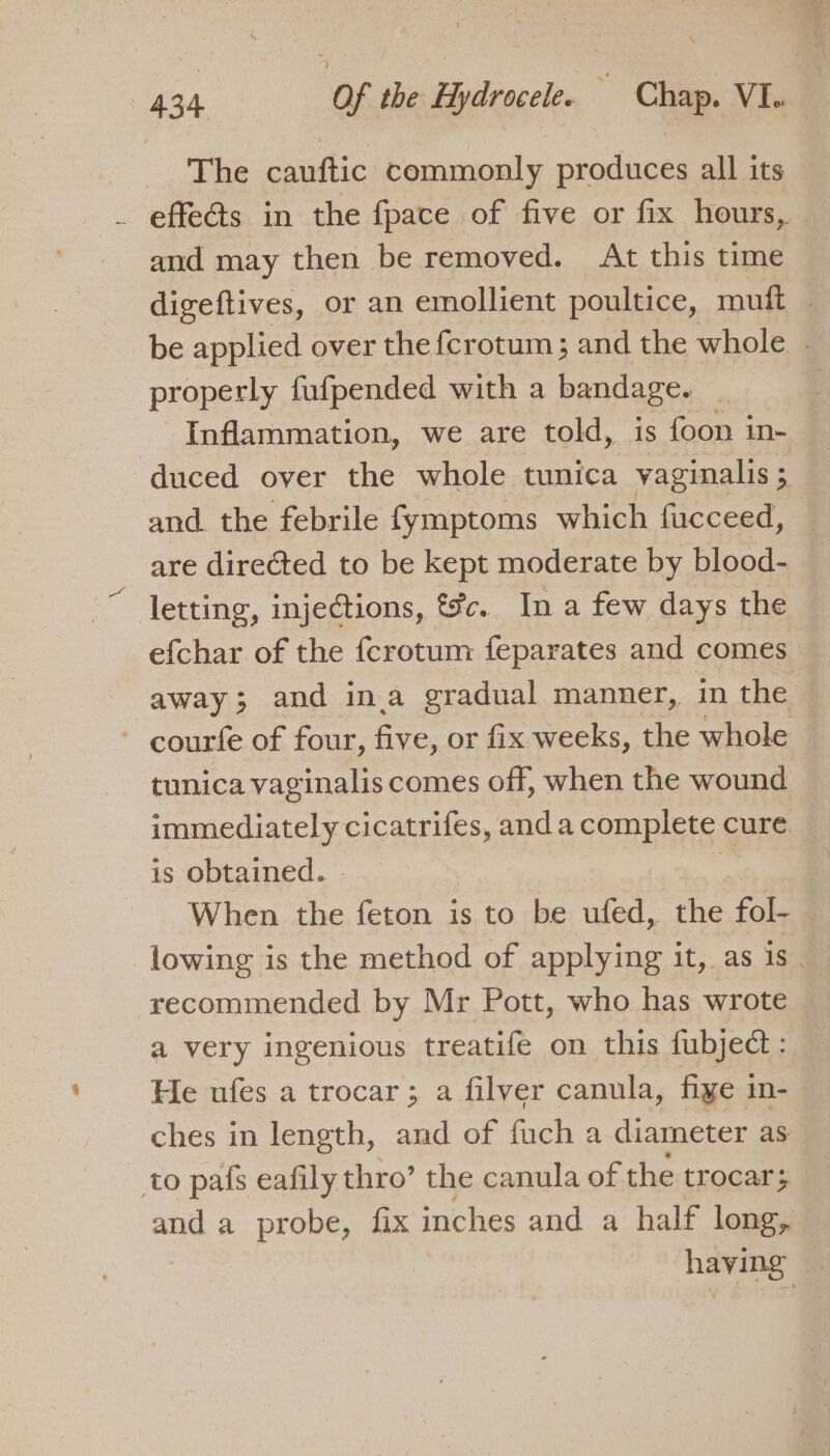 The cauftic commonly produces all its _ effects in the fpace of five or fix hours, and may then be removed. At this time digeftives, or an emollient poultice, muft - be applied over the {crotum; and the whole - properly fufpended with a bandage. Inflammation, we are told, is foon in- — duced over the whole tunica vaginalis ; and the febrile fymptoms which fucceed, are directed to be kept moderate by blood- letting, injections, tc. In a few days the efchar of the {crotum feparates and comes away; and ina gradual manner, in the — - courfe of four, five, or fix weeks, the whole — tunica vaginalis comes off, when the wound immediately cicatrifes, anda complete cure is obtained. - | . When the feton is to be ufed, the fol- lowing is the method of applying it, as is-4 recommended by Mr Pott, who has wrote a very ingenious treatife on this fubject: He ufes a trocar; a filver canula, fiye in-- ches in length, and of fuch a diameter as to pafs eafily thro’ the canula of the trocar; and a probe, fix inches and a half long, having