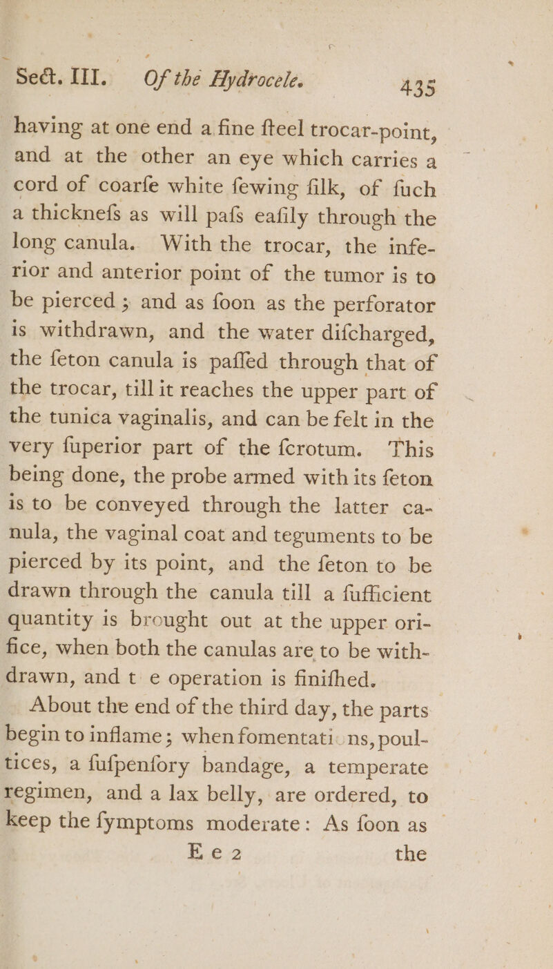 having at one end a fine fteel trocar-point, and at the other an eye which carries a cord of coarfe white fewing filk, of fuch a thicknefs as will pafs eafily through the long canula. With the trocar, the infe- rior and anterior point of the tumor is to be pierced ; and as foon as the perforator is withdrawn, and the water difcharged, the feton canula is pafled through that of the trocar, till it reaches the upper part of the tunica vaginalis, and can be felt in the - very fuperior part of the fcrotum. This being done, the probe armed with its feton is to be conveyed through the latter ca- nula, the vaginal coat and tezguments to be pierced by its point, and the feton to be drawn through the canula till a fufficient quantity is brought out at the upper ori- fice, when both the canulas are to be with- drawn, and t e operation is finifhed. About the end of the third day, the parts begin to inflame; when fomentati: ns, poul- tices, a fufpenfory bandage, a temperate regimen, and a lax belly, are ordered, to Keep the fymptoms moderate: As foon as _ Ee 2 the