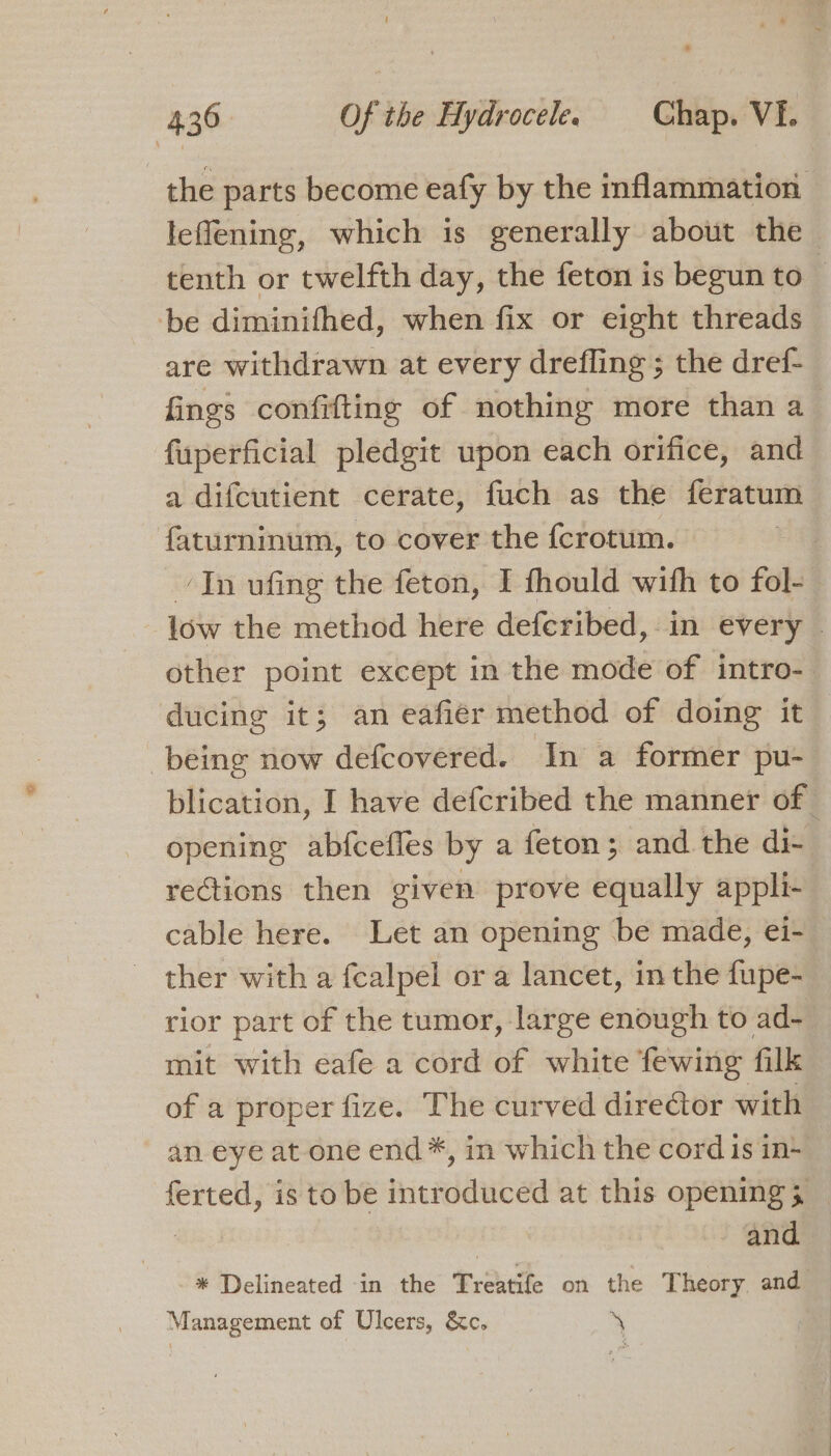 the parts become eafy by the inflammation leffening, which is generally about the tenth or twelfth day, the feton is begun to be diminifhed, when fix or eight threads are withdrawn at every drefling ; the dref- fings confifting of nothing more than a fuperficial pledgit upon each orifice, and a difcutient cerate, fuch as the feratum faturninum, to cover the fcrotum. ‘In ufing the feton, I thould with to Fo | low the method here defcribed, in every other point except in the mode of intro- ducing it; an eafier method of doing it being now defcovered. In a former pu- blication, I have defcribed the manner of — opening abfcefles by a feton; and the di- rections then given prove equally appli- cable here. Let an opening be made, ei- ther with a fcalpel or a lancet, in the fupe- rior part of the tumor, large enough to ad- mit with eafe a cord of white fewing filk of a proper fize. The curved director with an eye at one end*, in which the cord is in+ ferted, is to be introduced at this opening 5 — , and * Delineated in the Treatife on the Theory and Management of Ulcers, &amp;c. sf