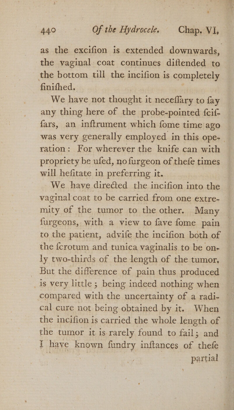 as the excifion is extended downwards, the vaginal coat continues diftended to the bottom till the incifion is completely finifhed. We have not thought i it neceflary to fay any thing here of the probe-pointed {fcif- fars, an inftrument which fome time ago was very generally employed in this ope- ration: For wherever the knife can with propriety be ufed, no furgeon of thefe times will hefitate in preferring it. We have direéted the incifion into the vaginal coat to be carried from one extre- mity of the tumor to the other. Many furgeons, with a view to fave fome pain to the patient, advife the incifion both of the {crotum and tunica vaginalis to be on- ly two-thirds of the length of the tumor, _ But the difference of pain thus produced is very little; being indeed nothing when compared with the uncertainty of a radi- cal cure not being obtained by it. When the incifion is carried the whole length of the tumor it is rarely found to fail; and i haye known fundry inflances of ‘call partial