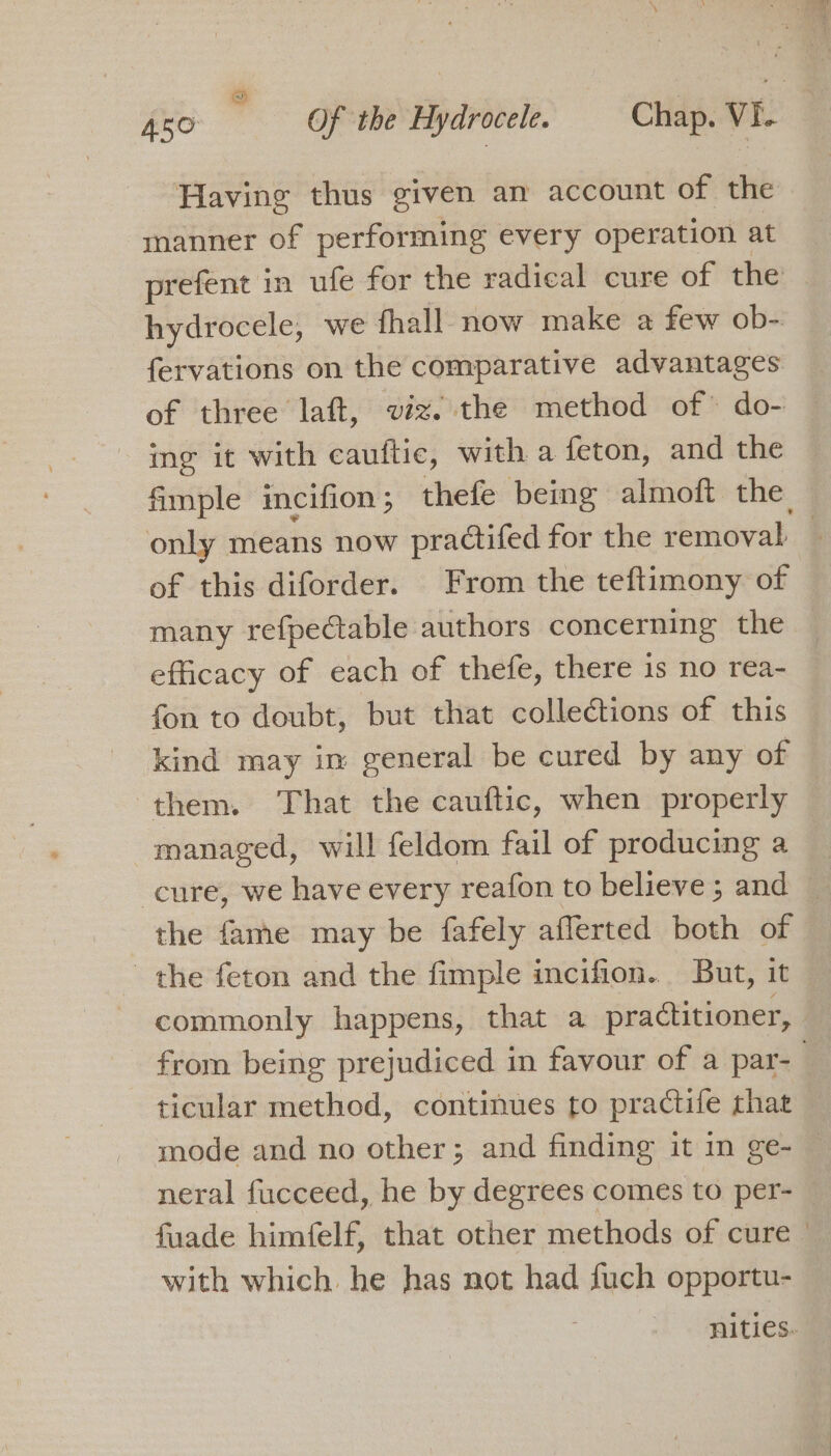 Having thus given an account of the manner of performing every operation at prefent in ufe for the radical cure of the hydrocele, we fhall now make a few ob- fervations on the comparative advantages of three laft, viz. the method of do- ing it with cauftic, with a feton, and the fimple imeifion ; thefe being almoft the only means now practifed for the removal | of this diforder. From the teftimony of many refpectable authors concerning the efficacy of each of thefe, there is no rea- fon to doubt, but that collections of this kind may in general be cured by any of them. That the cauftic, when properly managed, will feldom fail of producing a cure, we have every reafon to believe; and the fame may be fafely afferted both of the feton and the fimple incifion. But, it commonly happens, that a practitioner, from being prejudiced in favour of a par- ticular method, continues to practife that mode and no other; and finding it in ge- — neral fucceed, he by degrees comes to per- fuade himfelf, that other methods of cure with which. he has not had fuch opportu- nities.