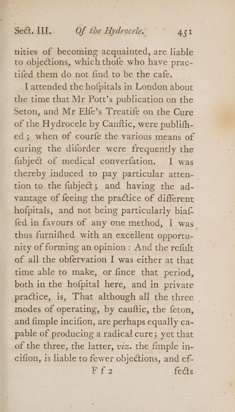 nities of becoming acquainted, are liable to objections, which thofe who have prac- tifed them do not find to be the cafe. [ attended the hofpitals in London about the time that Mr Pott’s publication on the Seton, and Mr Elfe’s Treatife on the Cure of the Hydrocele by Cauftic, were publitfh- ed; when of courfe the various means of curing the diforder were frequently the fubject of medical converfation. I was thereby induced to pay particular atten- : tion to the fubject; and having the ad- vantage of feeing the practice of different hofpitals, and not being particularly biaf- fed in favours of any one method, I was_ thus furnifhed with an excellent opportu- nity of forming an opinion: And the refult of all the obfervation I was either at that time able to make, or fince that period, both in the hofpital here, and in private _ practice, is, That although all the three - _ modes of operating, by cauftic, the feton, and fimple incifion, are perhaps equally ca- pable of producing a radical cure; yet that of the three, the latter, viz. the fimple in- cifion, 1s liable to fewer objections, and ef-