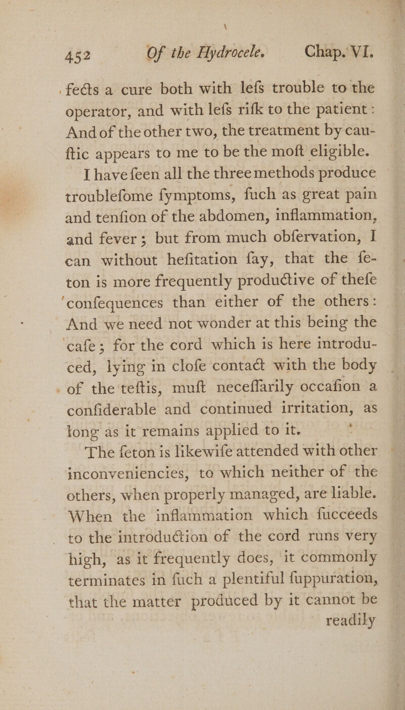 \ 452 Of the Hydrocele. Chap. VI. feats a cure both with lefs trouble to the operator, and with lefs rifk to the patient : And of the other two, the treatment by cau- ftic appears to me to be the moft eligible. I have feen all the three methods produce troublefome fymptoms, fuch as great pain and tenfion of the abdomen, inflammation, and fever; but from much obfervation, I can without hefitation fay, that the fe- ton is more frequently productive of thefe ‘confequences than either of the others: And we need not wonder at this being the ‘cafe; for the cord which is here introdu- ced, lying in clofe conta&amp; with the body _of the teftis, muft neceflarily occafion a confiderable and continued irritation, as long as it remains applied to it. The feton is likewife attended with other inconveniencies, to which neither of the others, when properly managed, are liable. When the inflammation which fucceeds to the introduction of the cord runs very high, as it frequently does, it commonly terminates in fuch a plentiful fuppuration, that the matter produced by it cannot be readily