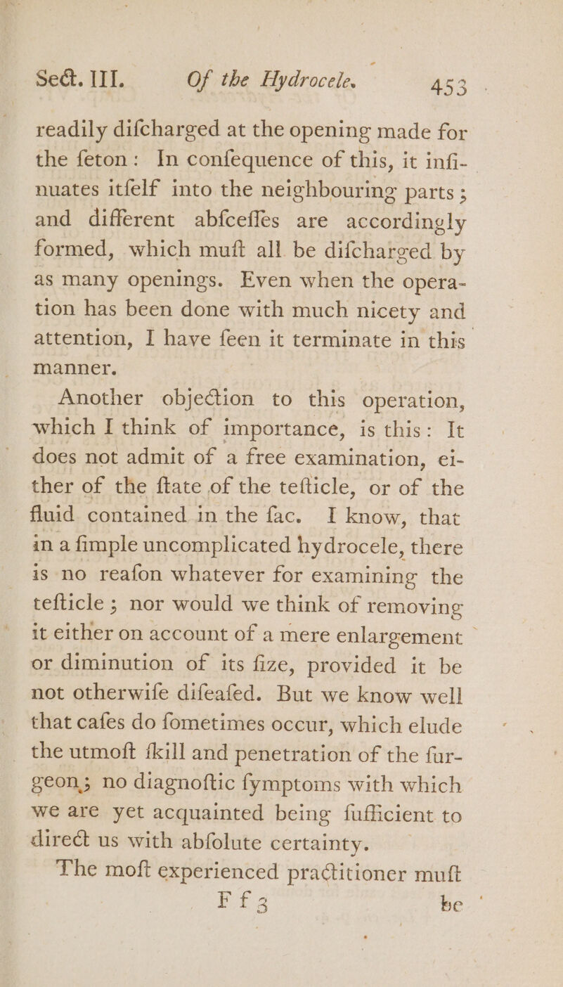 ) readily difcharged at the opening made for the feton: In confequence of this, it infi- nuates itfelf into the neighbouring parts ; and different abfceffes are accordingly formed, which muft all be difcharged by as many openings. Even when the opera- tion has been done with much nicety and attention, I have feen it terminate in this manner. Another objection to this operation, which I think of importance, is this: It does not admit of a free examination, ei- ther of the ftate of the tefticle, or of the fluid contained in the fac. I know, that in a fimple uncomplicated hydrocele, there is no reafon whatever for examining the tefticle ; nor would we think of removing it either on account of a mere enlargement or diminution of its fize, provided it be not otherwife difeafed. But we know well that cafes do fometimes occur, which elude the utmoft fkill and penetration of the fur- geon; no diagnoftic fymptoms with which we are yet acquainted being fufficient to direct us with abfolute certainty. The moft experienced practitioner muft is ae be