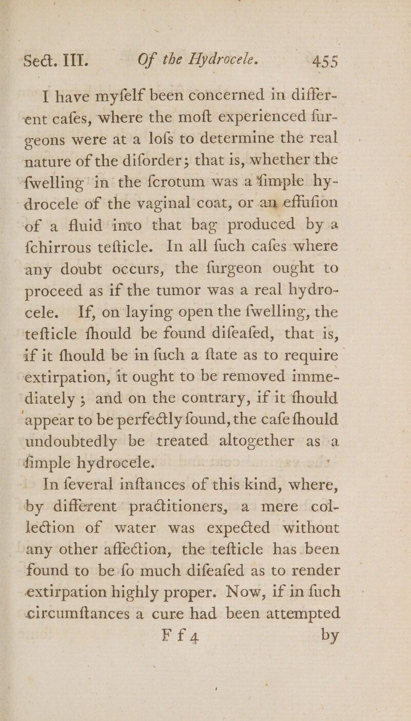 ‘T have myfelf been concerned in differ- ent cafes, where the moft experienced fur-_ geons were at a lofs to determine the real nature of the diforder; that is, whether the fwelling in the {crotum was a fimple hy- drocele of the vaginal coat, or an effiufion of a fluid into that bag produced by a {chirrous tefticle. In all fuch cafes where any doubt occurs, the furgeon ought to proceed as if the tumor was a real hydro- cele. If, on laying open the {welling, the tefticle fhould be found difeafed, that is, if it fhould be in fuch a ftate as to require extirpation, it ought to be removed imme- diately ; and on the contrary, if it thould appear to be perfectly found, the cafe fhould undoubtedly be treated altogether as a fimple hydrocele. 7 In feveral inftances of this kind, saints by different praditioners, a mere col- lection of water was expected without any other affection, the tefticle has been found to be fo much difeafed as to render extirpation highly proper. Now, if in fuch circumftances a cure had been attempted ET 4 by
