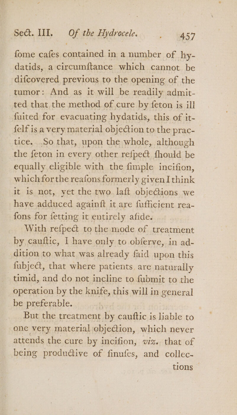 fome cafes contained in a number of hy- datids, a circumftance which cannot be difcovered previous to the opening of the tumor: And as it will be readily admit- ted that the method of cure by feton is ill fuited for evacuating hydatids, this of it- felf is a very material objection to the prac- tice. .So that, upon the whole, although the feton in every other refpeét fhould be equally eligible with the fimple incifion, which forthe reafons formerly given I think it is not, yet the two. laft objections we have adduced againft it are fufficient rea- fons for fetting it entirely afide. With refped to the mode of treatment by cauftic, I have only to obferve, in ad- dition to what was already faid upon this fubject, that where patients, are naturally timid, and do not incline to fubmit to the operation by the knife, this will in general be preferable. But the treatment by cauttic is liable to one very material objection, which never attends the cure by incifion, vz. that of being produdtive of finufes, and collec- tions ©