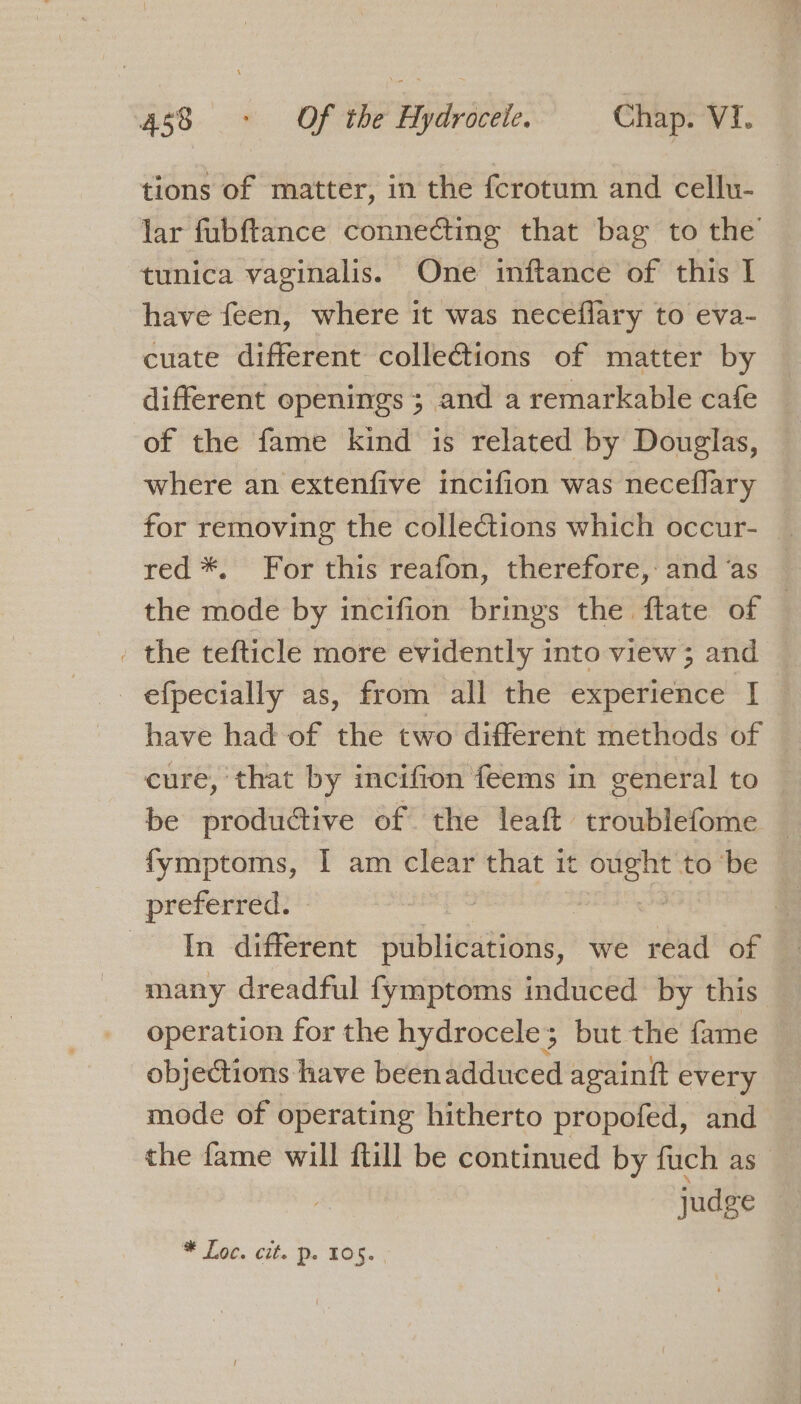 tions of matter, in the fcrotum and cellu- lar fubftance connecting that bag to the tunica vaginalis. One inftance of this I have feen, where it was neceflary to eva- cuate different collections of matter by different openings; and a remarkable cafe of the fame kind is related by Douglas, where an extenfive incifion was neceflary for removing the collections which occur- | red *. For this reafon, therefore,: and ‘as the mode by incifion brings the ftate of — . the tefticle more evidently into view; and efpecially as, from all the experience [I ~ have had of the two different methods of cure, that by incifion feems in general to be productive of the leaft troublefome | fymptoms, I am clear that it ought to ‘be preferred. — oh ) In different publications, we read of many dreadful fymptoms induced by this operation for the hydrocele; but the fame objections have been adduced againft every mode of operating hitherto propofed, and the fame will ftill be continued by fuch as _ judge — ak Oa) Me Mae to is