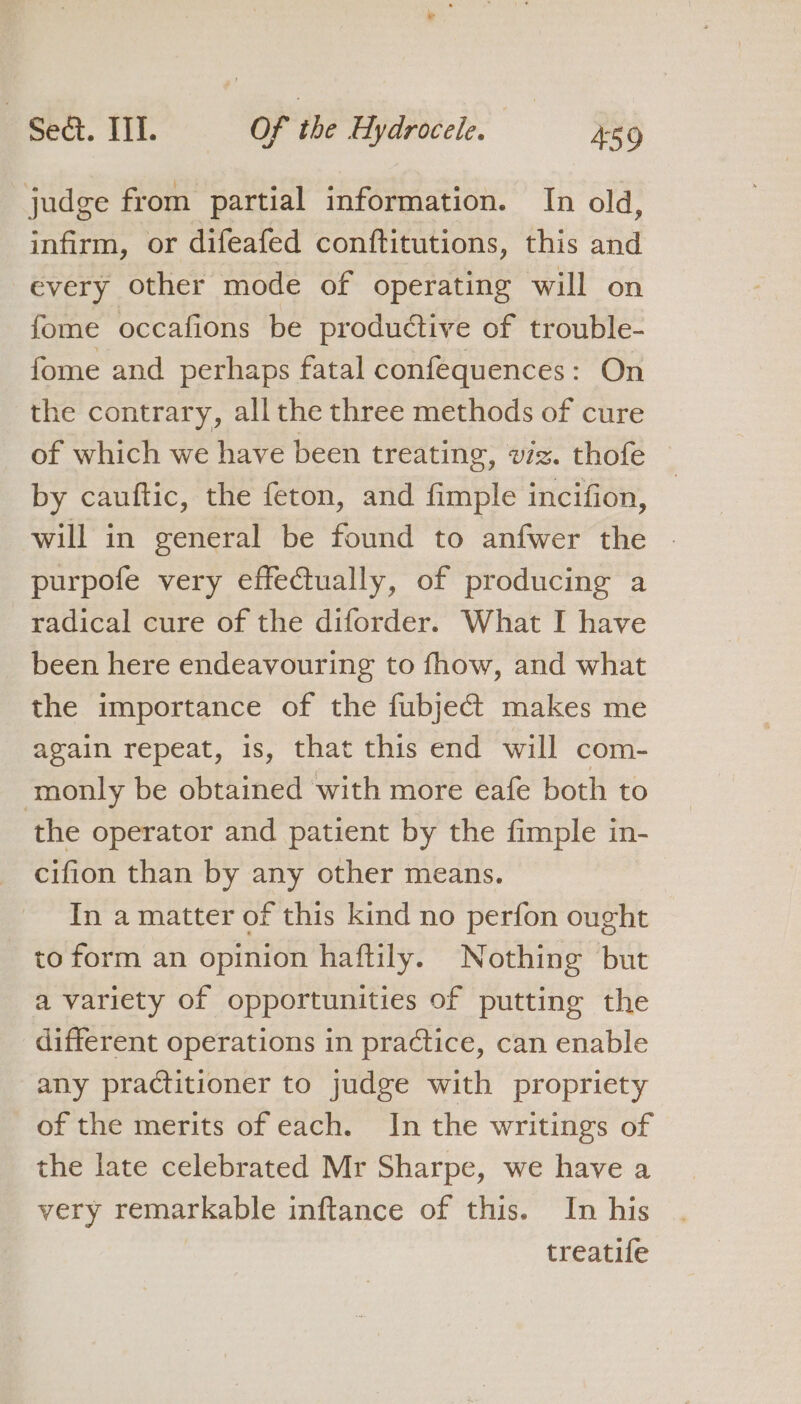judge from partial information. In old, infirm, or difeafed conftitutions, this and every other mode of operating will on fome occafions be productive of trouble- fome and perhaps fatal confequences: On the contrary, all the three methods of cure of which we have been treating, wiz. thofe by cauftic, the feton, and fimple incifion, will in general be found to anfwer the - purpofe very effectually, of producing a radical cure of the diforder. What I have been here endeavouring to fhow, and what the importance of the fubject makes me again repeat, is, that this end will com- monly be obtained with more eafe both to the operator and patient by the fimple in- cifion than by any other means. In a matter of this kind no perfon ought to form an opinion haftily. Nothing but a variety of opportunities of putting the different operations in practice, can enable any practitioner to judge with propriety of the merits of each. In the writings of the late celebrated Mr Sharpe, we have a very remarkable inftance of this. In his treatife