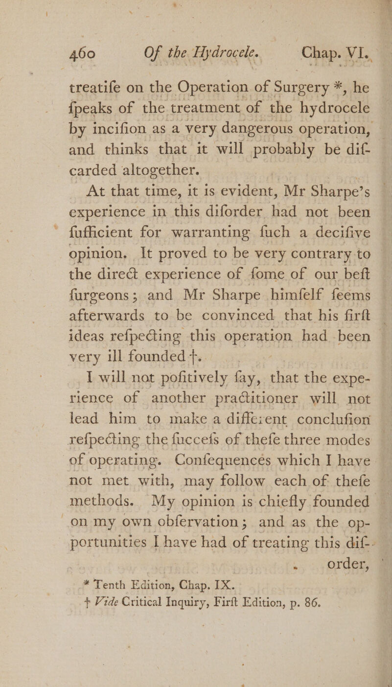 treatife on the Operation of Surgery *, he {peaks of the treatment of the hydrocele and thinks that it will probably be dif carded altogether. | At that time, it is evident, Mr Sharpe’ S experience in this diforder had not been fufficient for warranting fuch a decifive the dire experience of fome of our beft furgeons; and Mr Sharpe himfelf feems afterwards to be convinced. that his firft ideas refpe@ing this operation had been very ul founded +. I will not pofitively fay, that the expe- rience of another practitioner will not lead him to make a different conclufion of operating. Confequenceés which I have a on my own obfervation ; and as the op- | , . 4 Orde * Tenth Edition, Chap. IX. | + Vide Critical Inquiry, Firft Edition, p. 86.