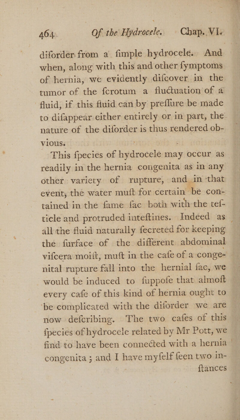 diforder from a fimple hydrocele.. And when, along with this and other fymptoms of hernia, we evidently difcover in the tumor of the fcrotum a fluctuation of a fluid, if this fluid can by preflure be made to difappear either entirely or m part, the. nature of the diforder is thus rendered ob- Vi0us. This fpecies of hydrocelé may occur as readily in the hernia congenita as in any other variety of rupture, and in ‘that event, the water muft for certain Bhe-conk tained in the fame fac both with the tef- ticle and protruded inteftines. Indeed as _ all the fluid naturally fecreted for keeping the furface of the different abdominal vifcera moift, muft in the cafe of a conge- nital rupture fall into the hernial fac, we would be induced to fuppofe that almoft — every cafe of this kind of hernia ought to — ‘be complicated with the diforder we are {pecies of hydrocele related by Mr Pott, we find to have been connected with a hernia © congenita ; and I have myfelf feen two in- {tances
