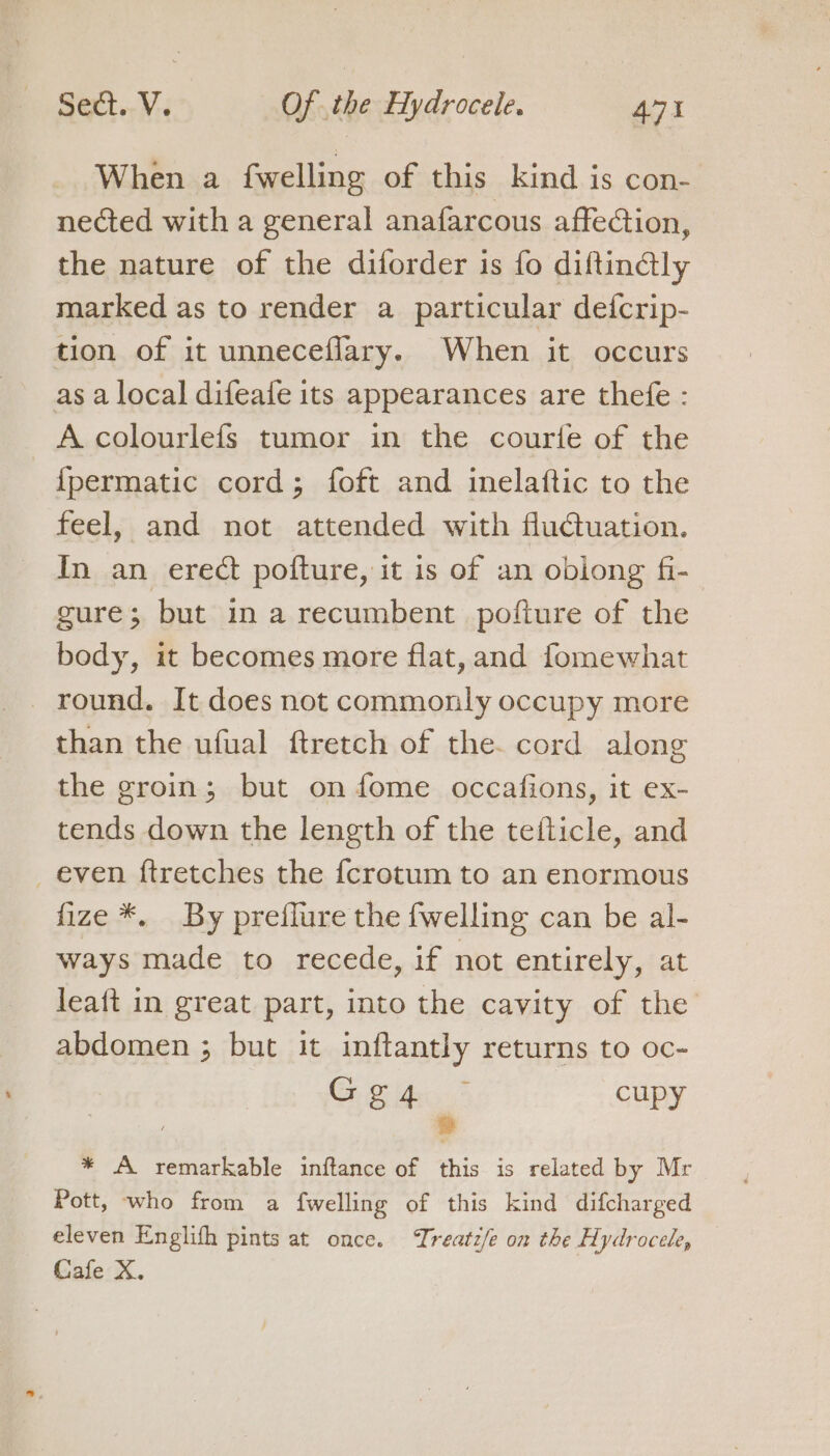 When a fwelling of this kind is con- nected with a general anafarcous affection, the nature of the diforder is fo diftinétly marked as to render a particular defcrip- tion of it unneceflary. When it occurs as a local difeafe its appearances are thefe : A colourlefs tumor in the courte of the -fpermatic cord; foft and inelaftic to the feel, and not attended with fluctuation. In an erect pofture, it is of an oblong fi- gure; but in a recumbent pofture of the body, it becomes more flat, and fomewhat round. It does not commonly occupy more than the ufual ftretch of the. cord along the groin; but on fome occafions, it ex- tends down the length of the tefticle, and even ftretches the {fcrotum to an enormous fize *. By preffure the fwelling can be al- ways made to recede, if not entirely, at leaft in great part, into the cavity of the abdomen ; but it inftantly returns to oc- Gg4 cupy » * A remarkable inftance of this is related by Mr Pott, who from a {welling of this kind difcharged eleven Englifh pints at once. Treatz/e on the Hydrocele, Cafe X.