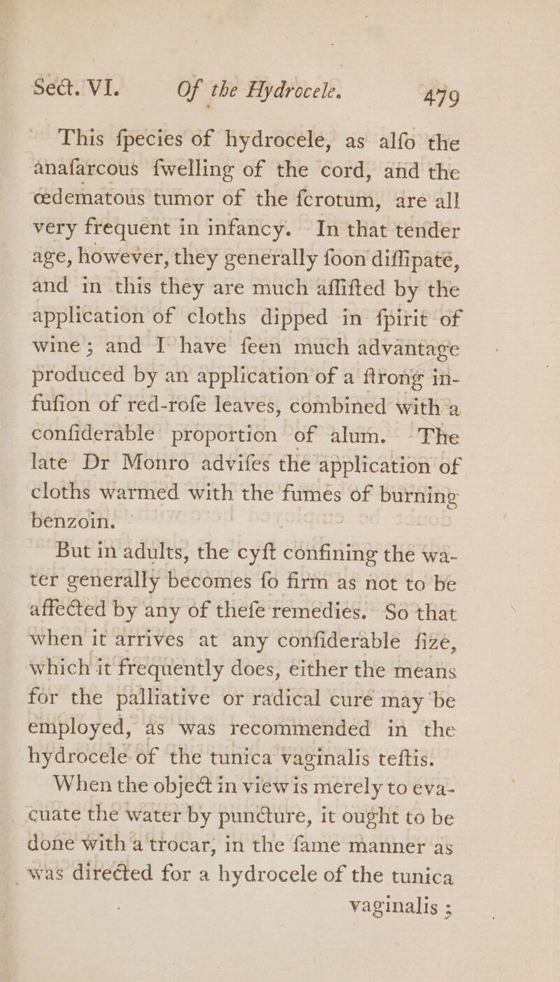 This fpecies of hydrocele, as alfo the anafarcous {welling of the cord, and the cedematous tumor of the {crotum, are all very frequent in infancy. In that tender age, however, they generally foon diffipate, and in this they are much affifted by the application of cloths dipped in fpirit of wine; and T have feen much advantage produced by an application of a ftrong in- fufion of red-rofe leaves, combined with a confiderable proportion of alum. ~The late Dr Monro advifes the application of cloths warmed with the fumes of burning benzoin. , But in adults, the cyft confining the wa- ter generally becomes fo firm as not to be affected by any of thefe remedies. So that when it arrives at any confiderable fizeé, which it frequently does, either the means for the palliative or radical curé may ‘be employed, as was recommended in the hydrocele of the tunica vaginalis teftis. When the object in view is merely to eva- cuate the water by pundture, it ought to be done with a trocar; in the fame manner as __ was directed for a hydrocele of the tunica vaginalis ;