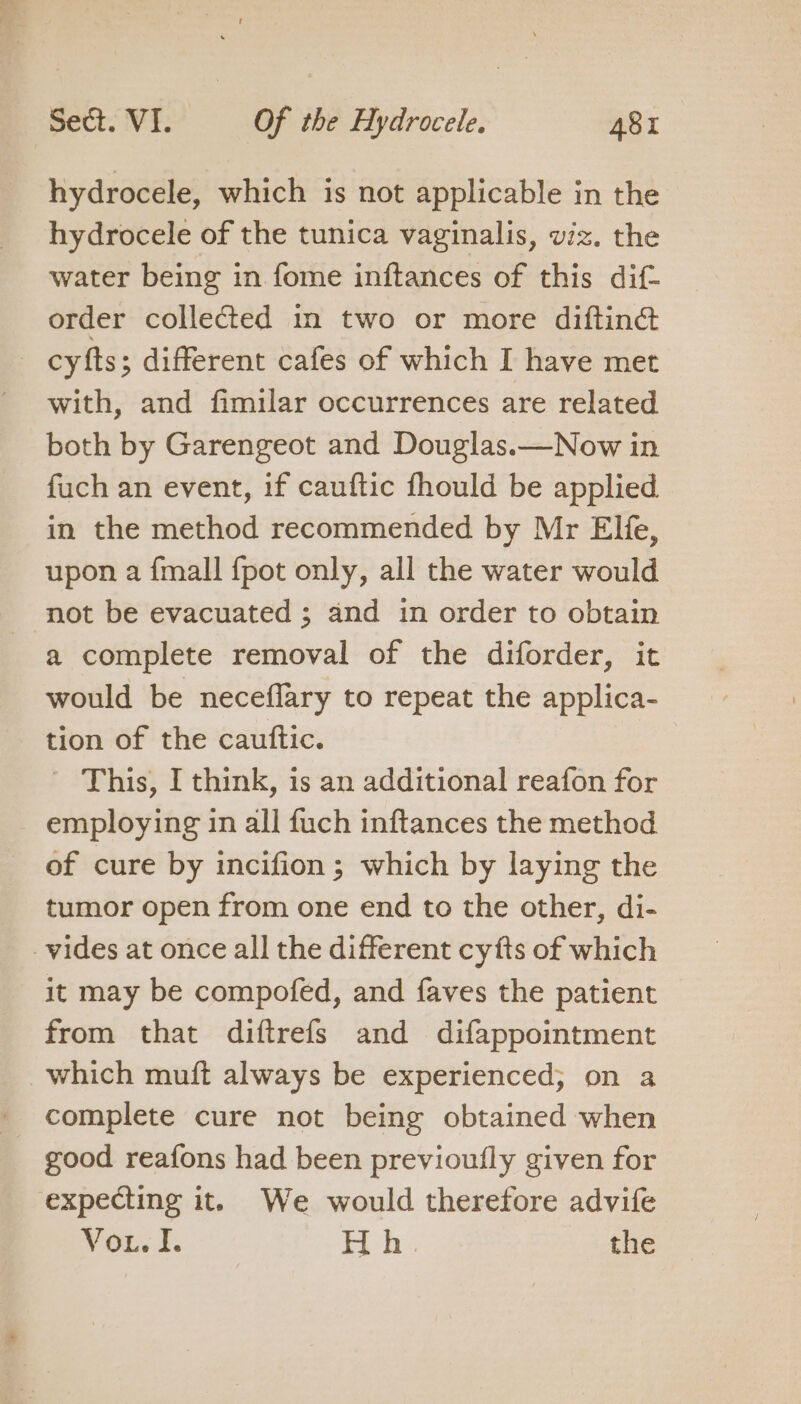 hydrocele, which is not applicable in the hydrocele of the tunica vaginalis, wiz. the water being in fome inftances of this dif- order collected in two or more difting cyfts; different cafes of which I have met with, and fimilar occurrences are related both by Garengeot and Douglas.—Now in fuch an event, if cauftic fhould be applied in the method recommended by Mr Elfe, upon a {mall {pot only, all the water would not be evacuated ; and in order to obtain a complete removal of the diforder, it would be neceflary to repeat the applica- tion of the cauttic. ' This, I think, is an additional reafon for employing in all fuch inftances the method of cure by incifion ; which by laying the tumor open from one end to the other, di- vides at once all the different cyfts of which it may be compofed, and faves the patient from that diftrefs and difappointment which muft always be experienced; on a complete cure not being obtained when good reafons had been previoufly given for expecting it. We would therefore advife