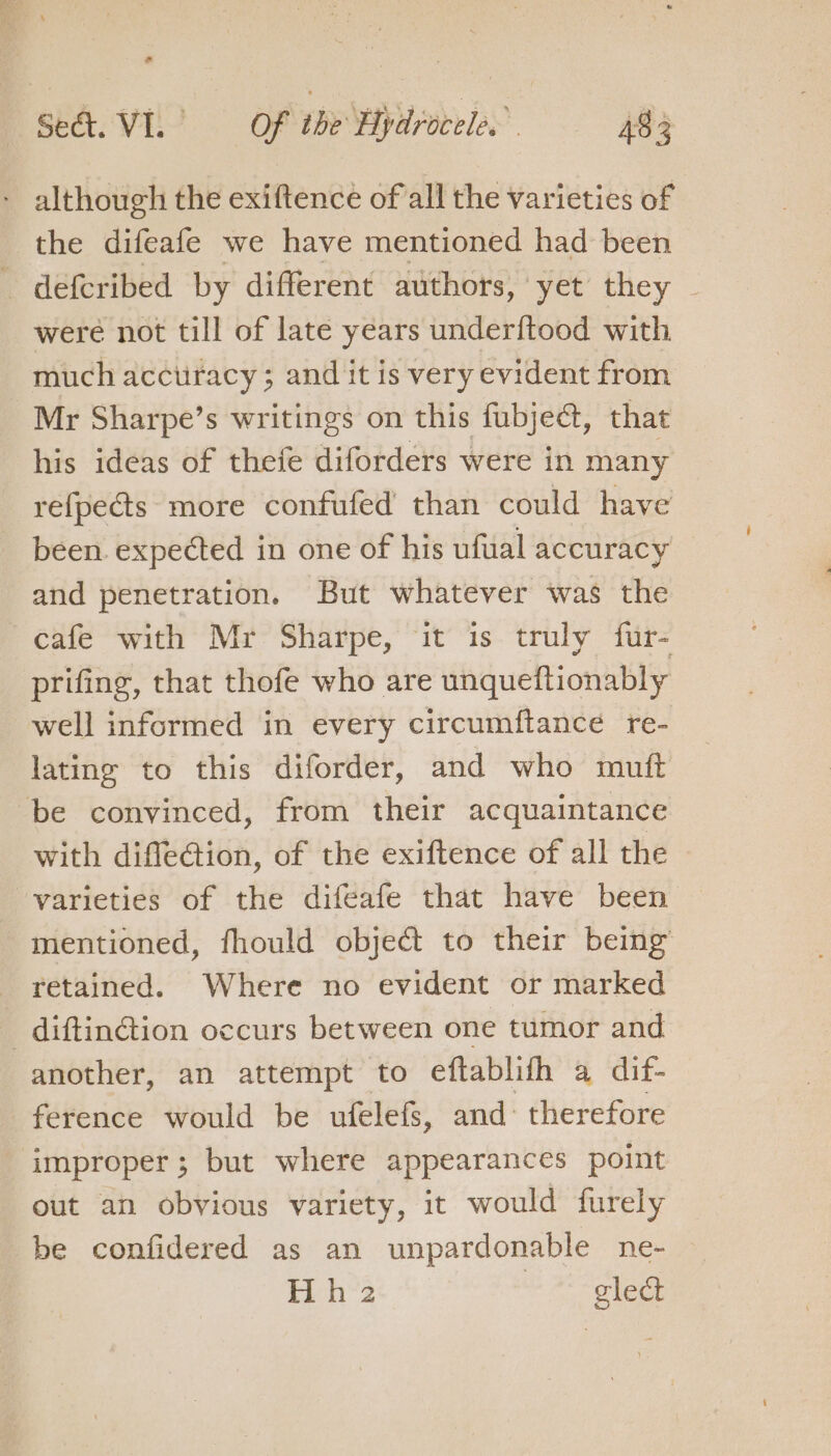 - although the exiftence of all the varieties of the difeafe we have mentioned had been deferibed by different authors, yet they ~ were not till of late years underftood with much acctiracy ; and it is very evident from Mr Sharpe’s writings on this fubject, that his ideas of thefe diforders were in many refpects more confufed than could have been. expected in one of his ufual accuracy and penetration. But whatever was the cafe with Mr Sharpe, “it is truly fur- prifing, that thofe who are unqueftionably well informed in every circumftance re- lating to this diforder, and who mutft ‘be convinced, from their acquaintance with diffleGtion, of the exiftence of all the | varieties of the difeafe that have been mentioned, fhould object to their being retained. Where no evident or marked _diftin@ion occurs between one tumor and another, an attempt to eftablifh a dif- ference would be ufelefs, and therefore improper; but where appearances point out an obvious variety, it would furely be confidered as an unpardonable ne- Hh 2 ts Hohe