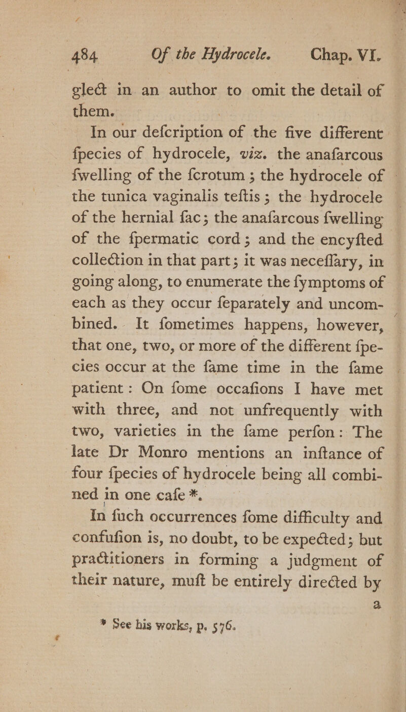 - glec&amp; in an author to omit the detail of them. fpecies of hydrocele, viz. the anafarcous of the hernial fac; the anafarcous {welling collection in that part; it was neceflary, in going along, to enumerate the fymptoms of bined. It fometimes happens, however, that one, two, or more of the different {pe- cies occur at the fame time in the fame patient: On fome occafions I have met with three, and not unfrequently with two, varieties in the fame perfon: The four fpecies of hydrocele Peng all combi- ned in one cafe *. practitioners in forming a judgment of their nature, muft be entirely directed by ¥ See his works, p. 576.