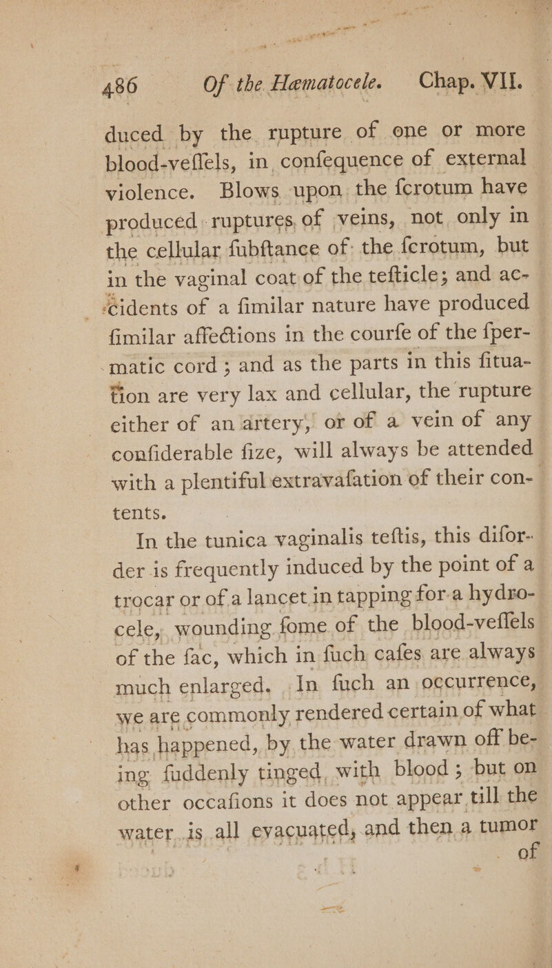 duced by the rupture of one or more blood-veflels, in, confequence of external violence. Blows upon. the fcrotum have produced ruptures, of veins, not only in- the cellular fubftance of: the ferotum, but in the vaginal coat of the tefticle; and ac- _ Gidents of a fimilar nature have produced fimilar affetions in the courfe of the {per- “matic cord ; and as the parts in this fitua- fion are very lax and cellular, the rupture either of an artery, or of a vein of any confiderable fize, will always be attended with a plentiful extravafation of their con- tents. In the tunica vaginalis teftis, this difor- der is frequently induced by the point of a trocar or of a lancet in tapping for-a hydro-_ cele, wounding ; fome of the blood- veflels of the fac, which in fuch cafes are always _ much enlarged, In fuch an occurrence, we are commonly; rendered certain of what has happened, by, the water drawn off be- ing fuddenly tinged, with blood ; but on other occafions it does not appear till the wateris all evacuated,.and then a tumor 3 = | of *