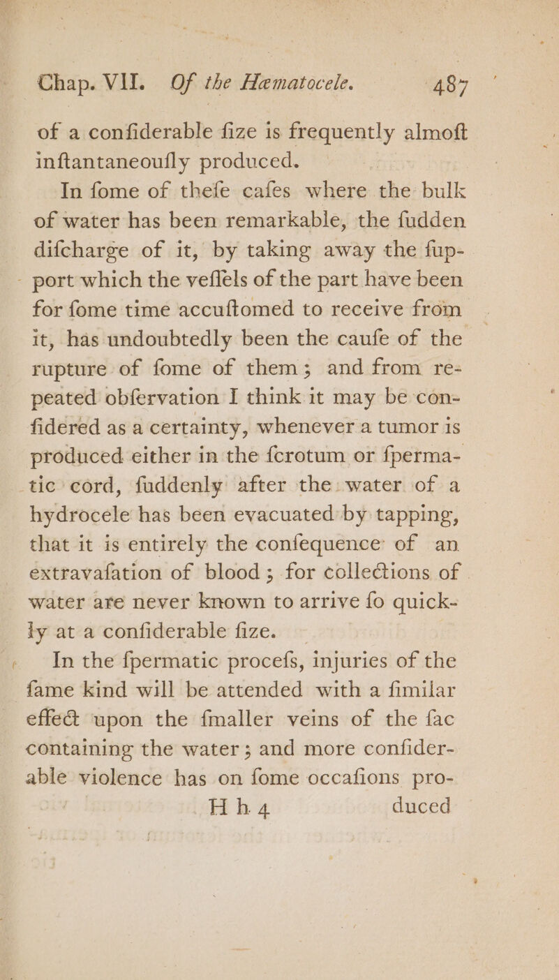 a Y of a confiderable fize is frequently almoft inftantaneoufly produced. In fome of thefe cafes where the bulk of water has been remarkable, the fudden difcharge of it, by taking away the fup- for fome time accuftomed to receive from it, has undoubtedly been the caufe of the rupture of fome of them; and from re- peated obfervation I think it may be con- fidered as a certainty, whenever a tumor is produced either in the {crotum or fperma- hydrocele has been evacuated by tapping, that it is entirely the confequence of an extravafation of blood ; for collections of | water are never known to arrive € fo quick- ly at a confiderable fize. In the fpermatic procefs, injuries of the fame kind will be attended with a fimilar effect upon the fmaller veins of the fac containing the water; and more confider- able violence has on fome occafions pro-