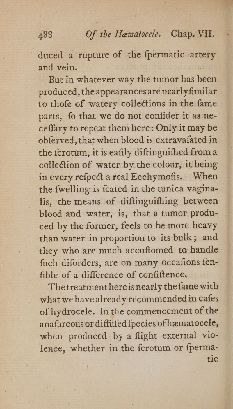 duced a rupture of the fpermatic artery and vein. | But in whatever way the tumor has been produced, the appearances are nearlyfimilar to thofe of watery collections in the fame parts, fo that we do not confider it as ne- ceffary to repeat them here: Only it may be obferved, that when blood is extravafated in the {crotum, it is eafily diftinguifhed from a collection of water by the colour, it being in every refpect areal Ecchymofis. When the {welling is feated in the tunica vagina- lis, the means of diftinguifhing between blood and water, is, that a tumor produ- . ced by the former, feels to be more heavy than water in proportion to its bulk; and they who are much accuftomed to handle fuch diforders, are on many occafions fen- — fible of a difference of confiftence. Thetreatment here is nearly the fame with what we have already recommended in cafes of hydrocele. In the commencement of the anafarcousor diffufed {pecies of hematocele, | when produced by a flight external vio- — lence, whether in the {crotum or {perma- tic