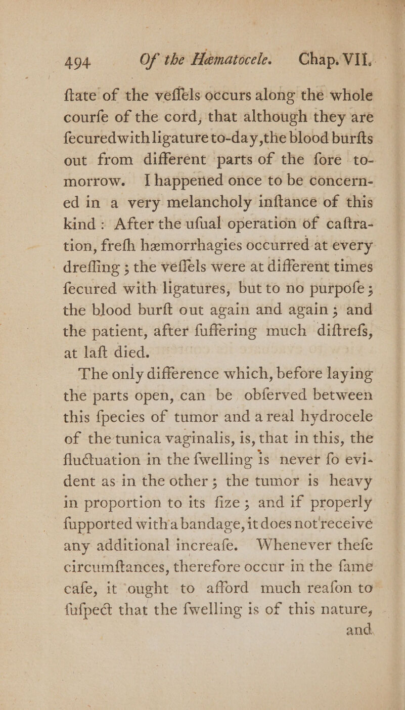 {tate of the vefléls occurs along the whole courfe of the cord, that although they are fecuredwith ligature to-day ,the blood burfts out from different parts of the fore to- morrow. [happened once to be concern- ed in a very melancholy inftance of this kind: After the ufual operation of caftra- tion, frefh hemorrhagies occurred at every _ drefling ; the veffels were at different times fecured with ligatures, but to no purpofe ; the blood burft out again and again; and the patient, after fuffering much ~~ at laft died. The only difference which, before laying the parts open, can be obferved between this fpecies of tumor and areal hydrocele of the tunica vaginalis, is, that in this, the flu€tuation in the fwelling is never fo evi- dent as in the other; the tumor is heavy in proportion to its fize; and if properly _fupported witha bandage, it does not receive any additional increafe. Whenever thefe circumftances, therefore occur in the fame cafe, it ought to afford much reafon to fufpect that the es is of this nature, - and.