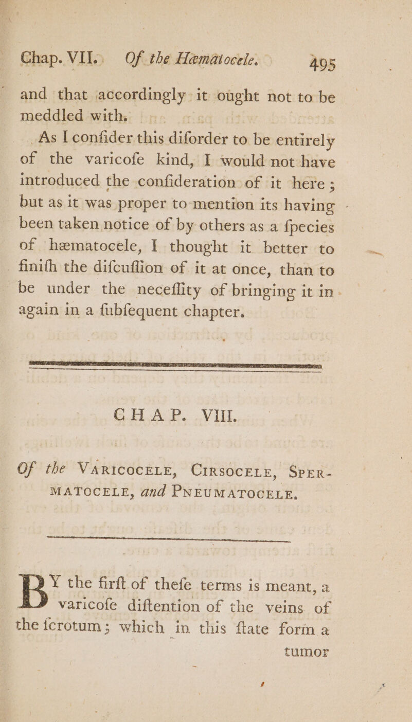 and that accordingly it ought not to ne meddled with |.  As I confider this debonair to be entitely oF the varicofe kind, I would not have introduced the confideration of it here ; but as it was proper to mention its having - been taken notice of by others as a fpecies of hematocele, I thought it better to again in a fubfequent chapter. Of the VaricocELE, CirsocELe, Sprr- MATOCELE, and PNEUMATOCELE. ¥ the firft of thefe terms is meant, 2 varicofe diftention of the veins of the fcrotum; which in this ftate form a