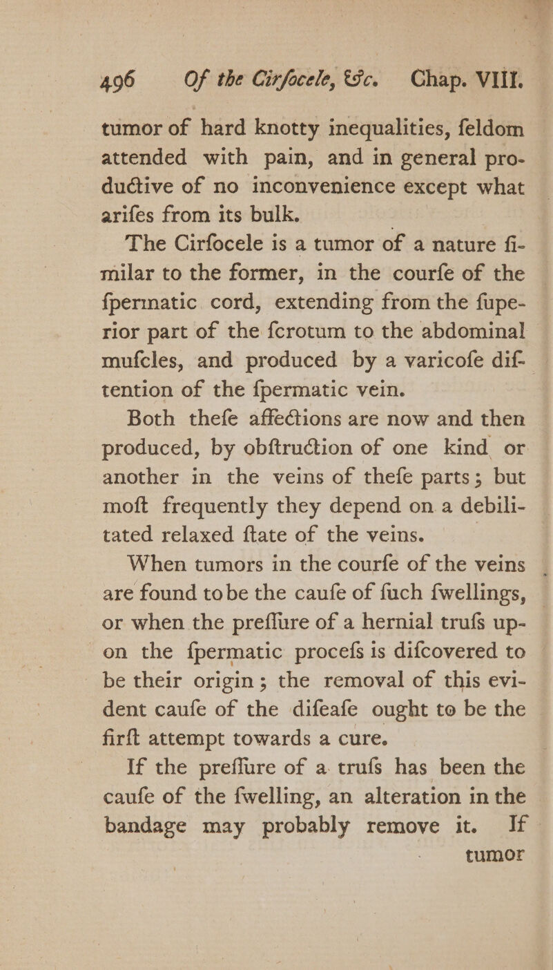 tumor of hard knotty inequalities, feldom attended with pain, and in general pro- ductive of no inconvenience except what arifes from its bulk. , The Cirfocele is a tumor of a nature fi- milar to the former, in the courfe of the fpermatic cord, extending from the fupe- rior part of the fcrotum to the abdominal mufcles, and produced by a varicofe dif- tention of the {permatic vein. Both thefe affections are now and then produced, by obftruction of one kind or another in the veins of thefe parts; but moft frequently they depend on a debili- tated relaxed ftate of the veins. When tumors in the courfe of the veins | are found tobe the caufe of fuch fwellings, or when the preflure of a hernial trufs up- on the f{permatic procefs is difcovered to — _ be their origin; the removal of this evi- dent caufe of the difeafe ought to be the — firft attempt towards a cure. | If the preflure of a trufs has been the caufe of the fwelling, an alteration in the © bandage may probably remove it. If