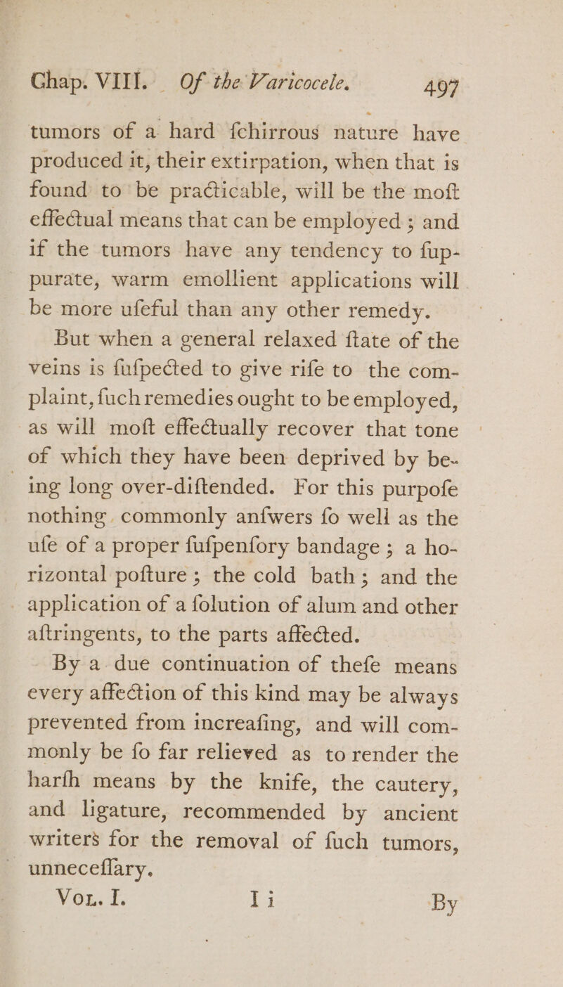 tumors of a hard {chirrous nature have produced it, their extirpation, when that is found to be practicable, will be the moft effectual means that can be employed ; and if the tumors have any tendency to fup- purate, warm emollient applications will be more ufeful than any other remedy. But when a general relaxed ftate of the veins is fufpected to give rife to the com- plaint, fuch remedies ought to be employed, as will moft effectually recover that tone of which they have been deprived by be- ing long over-diftended. For this purpofe nothing. commonly anfwers fo well as the ufe of a proper fufpenfory bandage ; a ho- rizontal pofture ; the cold bath; and the _ application of a folution of alum and other aftringents, to the parts affected. By a due continuation of thefe means every affection of this kind may be always prevented from increafing, and will com- monly be fo far relieved as to render the harfh means by the knife, the cautery, and ligature, recommended by ancient writers for the removal of fuch tumors, ~ unneceflary. Von T. Ti By
