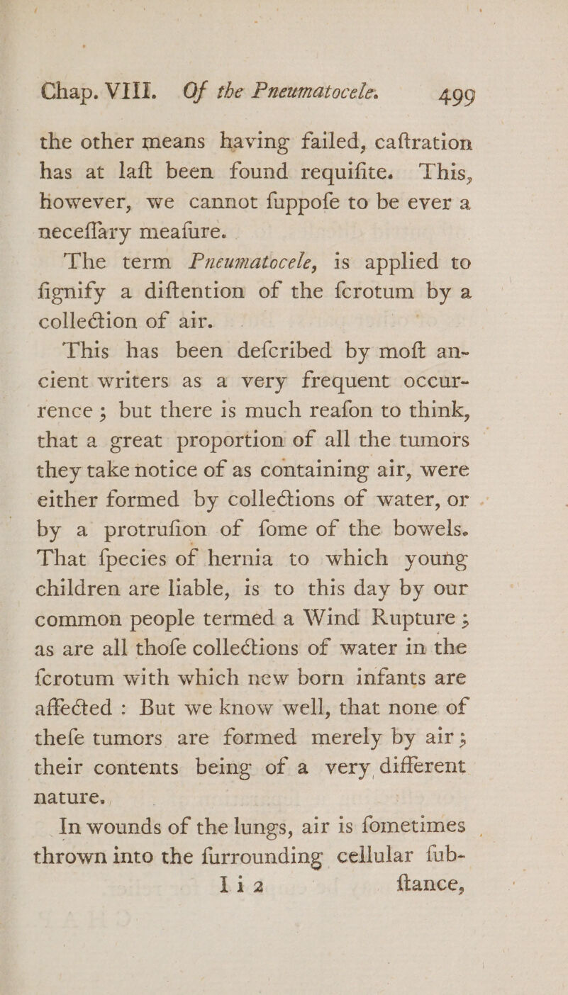 the other means having failed, caftration has at laft been found requifite. This, however, we cannot fuppofe to be ever a neceflary meature. - The term Pneumatocele, is applied to fignify a diftention of the ferotum Se: a colle€tion of air. This has been defcribed by moft an- cient writers as a very frequent occur- rence ; but there is much reafon to think, that a great proportion of all the tumors — they take notice of as containing air, were either formed by colleCtions of water, or . by a protrufion of fome of the bowels. That fpecies of hernia to which young children are liable, is to this day by our common people termed a Wind Rupture ; as are all thofe collections of water in the {crotum with which new born infants are affected : But we know well, that none of thefe tumors are formed merely by air; their contents being of a very different nature. In wounds of the lungs, air is fometimes | thrown into the furrounding cellular fub- Li 2 {tance,