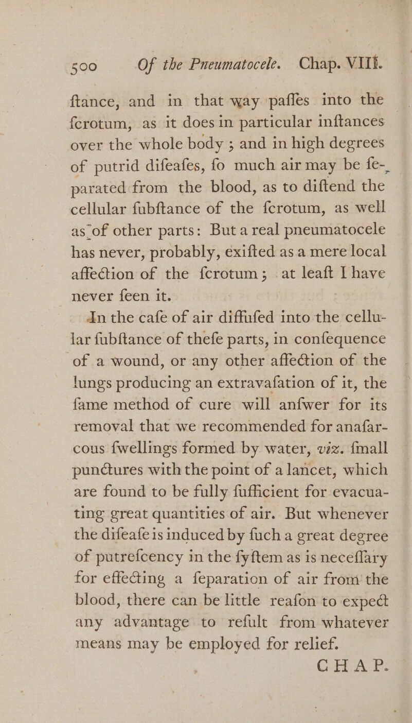 ftance, and in that way paffes into the {crotum, as it does in particular inftances | over the whole body ; and in high degrees of putrid difeafes, fo much air may be fe-_ parated from the blood, as to diftend the cellular fubftance of the fcrotum, as well as of other parts: But a real pneumatocele has never, probably, exifted as a mere local affection of the fcrotum; at leaft I have never feen it. | An the cafe of air diffufed into the cellu- lar fubftance of thefe parts, in confequence of a wound, or any other affection of the lungs producing an extravafation of it, the fame method of cure will anfwer for its removal that we recommended for anafar- cous {wellings formed by water, viz. {mall ‘punctures with the point of a lancet, which are found to be fully fufficient for evacua- ting great quantities of air. But whenever the difeafe is induced by fuch a great degree of putrefcency in the fyftem as is neceflary for effecting a feparation of air from the blood, there can be little reafon to expect any advantage to refult from whatever means may be employed for relief. CHA B.