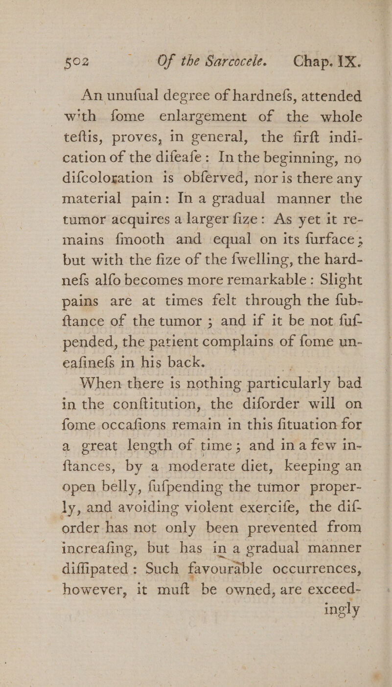 An unufual degree of hardnefs, attended with fome enlargement of the whole teftis, proves, in general, the firft indi- cation of the difeafe: In the beginning, no difcologation is obferved, nor is there any material pain: In a gradual manner the tumor acquires a larger fize: As yet it re- mains fmooth and equal on its furface; but with the fize of the fwelling, the hard- nefs alfo becomes more remarkable: Slight paims are at times felt through the fub- {tance of the tumor ; and if it be not fuf- pended, the patient complains of fome un- eafinefs in his back. When there is nothing daveicatarly bad in the conftitution, the diforder will on fome occafions remain in this fituation for a great length of time; and ina few in- ftances, by a moderate diet, keeping an open belly, fufpending the tumor proper- jy, and avoiding violent exercife, the dif- order has not only been prevented from increafing, but has in a gradual manner diffipated : Such favourable occurrences, however, it mutt be owned, are exceed- ingly
