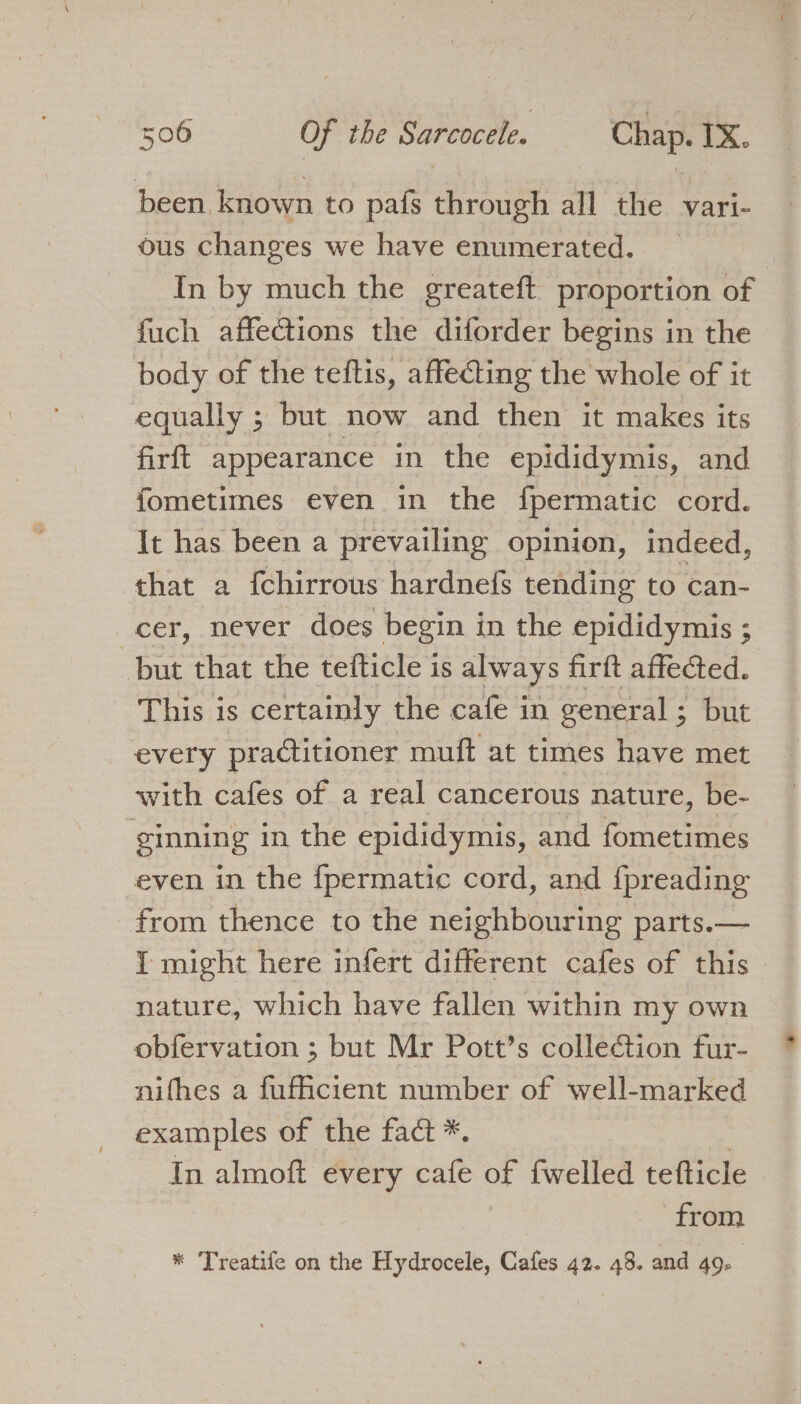 been, known to pafs through all the vari- ous changes we have enumerated. _ In by much the greateft proportion of fuch affections the diforder begins in the body of the teftis, affeting the whole of it equally ; but now and then it makes its firft appearance in the epididymis, and fometimes even in the fpermatic cord. It has been a prevailing opinion, indeed, that a fchirrous hardnefs tending to can- cer, never does begin in the epididymis ; but that the tefticle is always firft affeGed. This is certainly the cafe in general; but every practitioner muft at times have met with cafes of a real cancerous nature, be- ginning in the epididymis, and fometimes ‘even in the {permatic cord, and fpreading from thence to the neighbouring parts.— I might here infert different cafes of this nature, which have fallen within my own obfervation ; but Mr Pott’s collection fur- nifhes a fuficient number of well-marked examples of the fact *. In almoft every cafe of fwelled tefticle from * Treatife on the Hydrocele, Cafes 42. 48. and 49-