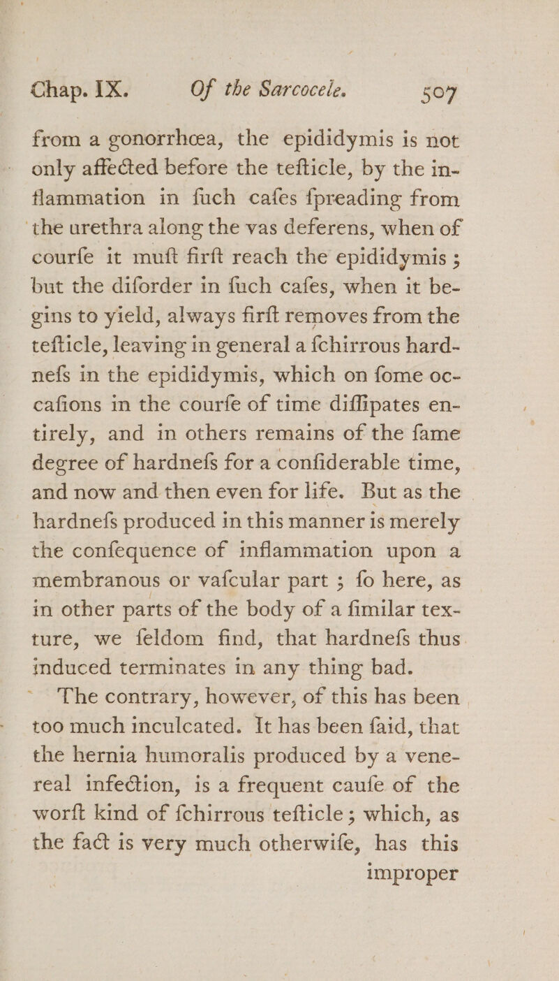 from a gonorrhcea, the epididymis is not only affected before the tefticle, by the in- flammation in fuch cafes fpreading from ‘the urethra along the vas deferens, when of courfe it mutt firft reach the epididymis ; but the diforder in fuch cafes, when it be- gins to yield, always firft removes from the tefticle, leaving in general a fchirrous hard- nefs in the epididymis, which on fome oc- cafions in the courfe of time diffipates en- tirely, and in others remains of the fame degree of hardnefs for a confiderable time, and now and then even for life. But as the hardnefs produced in this manner is merely the confequence of inflammation upon a membranous or vafcular part ; fo here, as in other parts of the body of a fimilar tex- ture, we feldom find, that hardnefs thus. induced terminates in any thing bad. The contrary, however, of this has been too much inculcated. It has been faid, that the hernia humoralis produced by a vene- real infection, is a frequent caufe of the worft kind of {chirrous tefticle ; which, as the fact is very much otherwife, has this improper