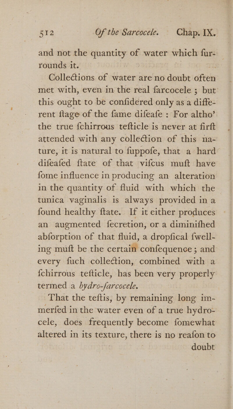 and not the quantity of water which fur- rounds it. | Collections of water are no doubt ateks met with, even in the real farcocele ; but: this ought to be confidered only as a diffe- rent flage of the fame difeafe : For altho’ the true {chirrous tefticle is never at firft attended with any collection of this na- ture, it is natural to fuppofe, that a hard difeafed ftate of that vifcus muft have fome influence in producing an alteration in the quantity of fluid with which the tunica vaginalis is always provided in a found healthy ftate. If it either produces an augmented fecretion, or a diminifhed abforption of that fluid, a dropfical fwell- ing mutt be the certain confequence ; and every fuch colleétion, combined with a {chirrous tefticle, has been very properly termed a hydro-farcocele. — That the teftis, by remaining long im- merfed in the water even of a true hydro- cele, does frequently become fomewhat altered in its texture, salar is no reafon to doubt