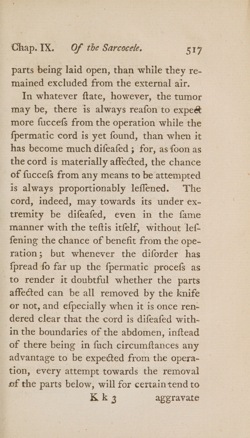 parts being laid open, than while they re- mained excluded from the external air. In whatever ftate, however, the tumor may be, there is always reafon to expeé more fuccefs from the operation while the fpermatic cord is yet found, than when it has become much difeafed ; for, as {oon as the cord is materially affected, the chance of fuccefs from any means to be attempted is always proportionably leflened. ‘The cord, indeed, may towards its under ex- tremity be difeafed, even in the fame manner with the teftis itfelf, without lef- fening the chance of benefit from the ope- ration; but whenever the diforder has _{pread fo far up the fpermatic procefs as to render it doubtful whether the parts affected can be all removed by the knife or not, and efpecially when it is once ren- dered clear that the cord is difeafed with- in the boundaries of the abdomen, inftead of there being in fuch circumftances any advantage to be expected from the opera- tion, every attempt towards the removal of the parts below, will for certain tend to Kk 3 aggravate