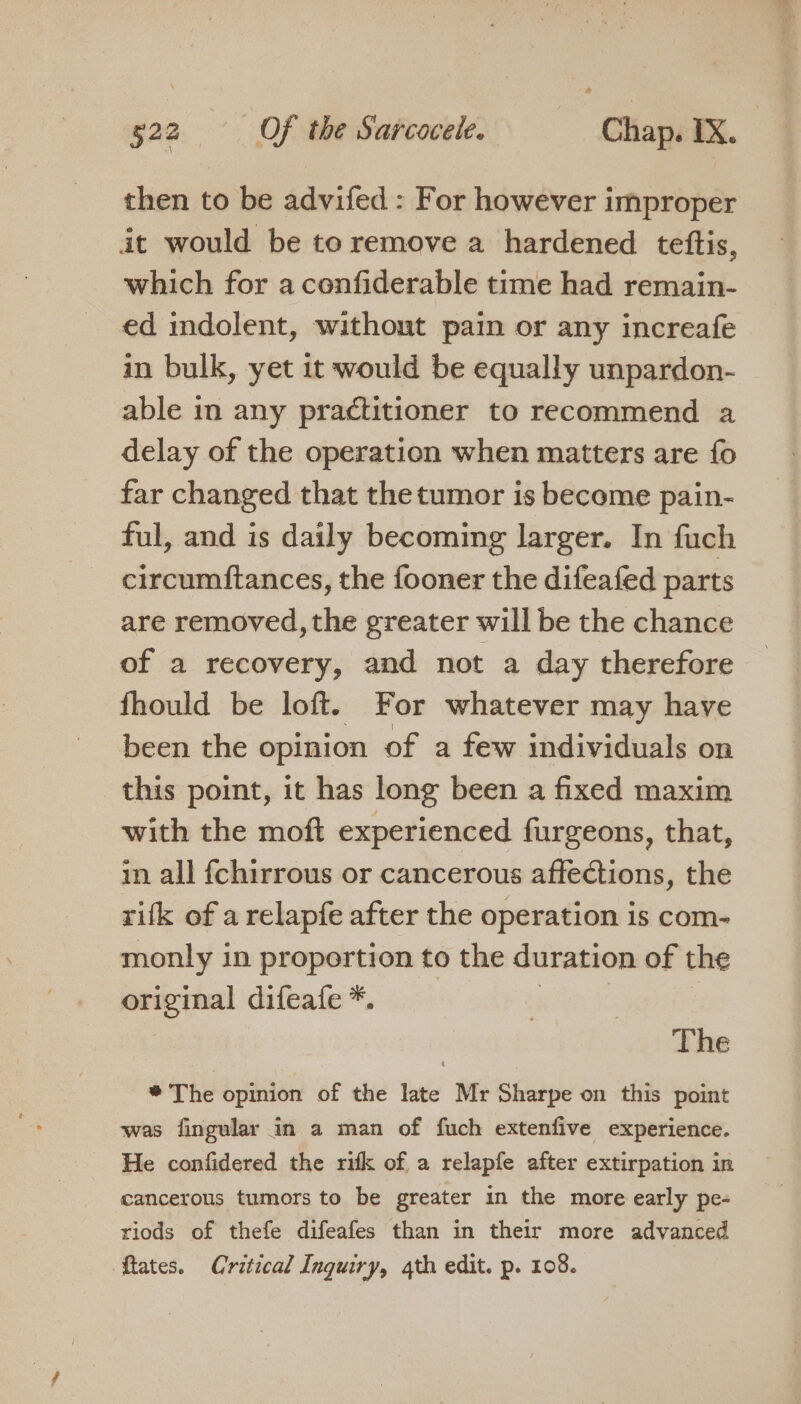 then to be advifed : For however improper it would be to remove a hardened tettis, which for a confiderable time had remain- ed indolent, without pain or any increafe in bulk, yet it would be equally unpardon- able in any practitioner to recommend a delay of the operation when matters are fo far changed that thetumor is become pain- ful, and is daily becoming larger. In fuch circumftances, the fooner the difeafed parts are removed, the greater will be the chance of a recovery, and not a day therefore fhould be loft. For whatever may have been the opinion of a few individuals on this point, it has long been a fixed maxim with the moft experienced furgeons, that, in all fchirrous or cancerous affections, the rifk of a relapfe after the operation is com- monly in proportion to the duration of the sont a difeafe *. The * The opinion of the late Mr Sharpe on this point was fingular in a man of fuch extenfive experience. He confidered the rifk of a relapfe after extirpation in cancerous tumors to be greater in the more early pe- riods of thefe difeafes than in their more advanced ftates. Critical Inguiry, 4th edit. p. 108.
