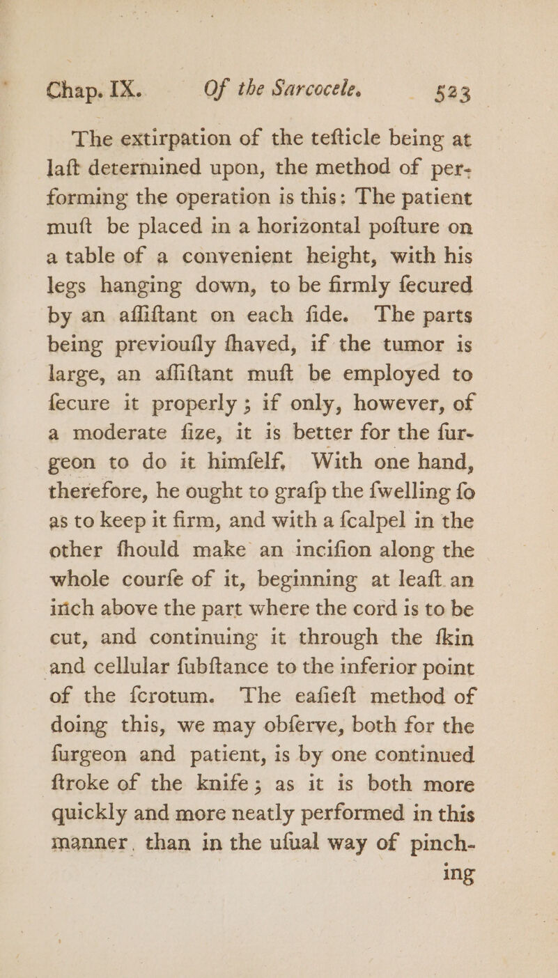 The extirpation of the tefticle being at laft determined upon, the method of per- forming the operation is this; The patient mutft be placed in a horizontal pofture on a table of a convenient height, with his legs hanging down, to be firmly fecured by an affiftant on each fide. ‘The parts being previoufly fhaved, if the tumor is large, an afliftant muft be employed to fecure it properly ; if only, however, of a moderate fize, it is better for the fur- geon to do it himfelf, With one hand, therefore, he ought to grafp the {welling fo as to keep it firm, and with a {calpel in the other fhould make an incifion along the whole courfe of it, beginning at leaft an irich above the part where the cord 1s to be cut, and continuing it through the fkin and cellular fubftance to the inferior point of the fcrotum. ‘The eafieft method of doing this, we may obferve, both for the furgeon and patient, is by one continued ftroke of the knife; as it is both more quickly and more neatly performed in this manner, than in the ufual way of pinch- ing