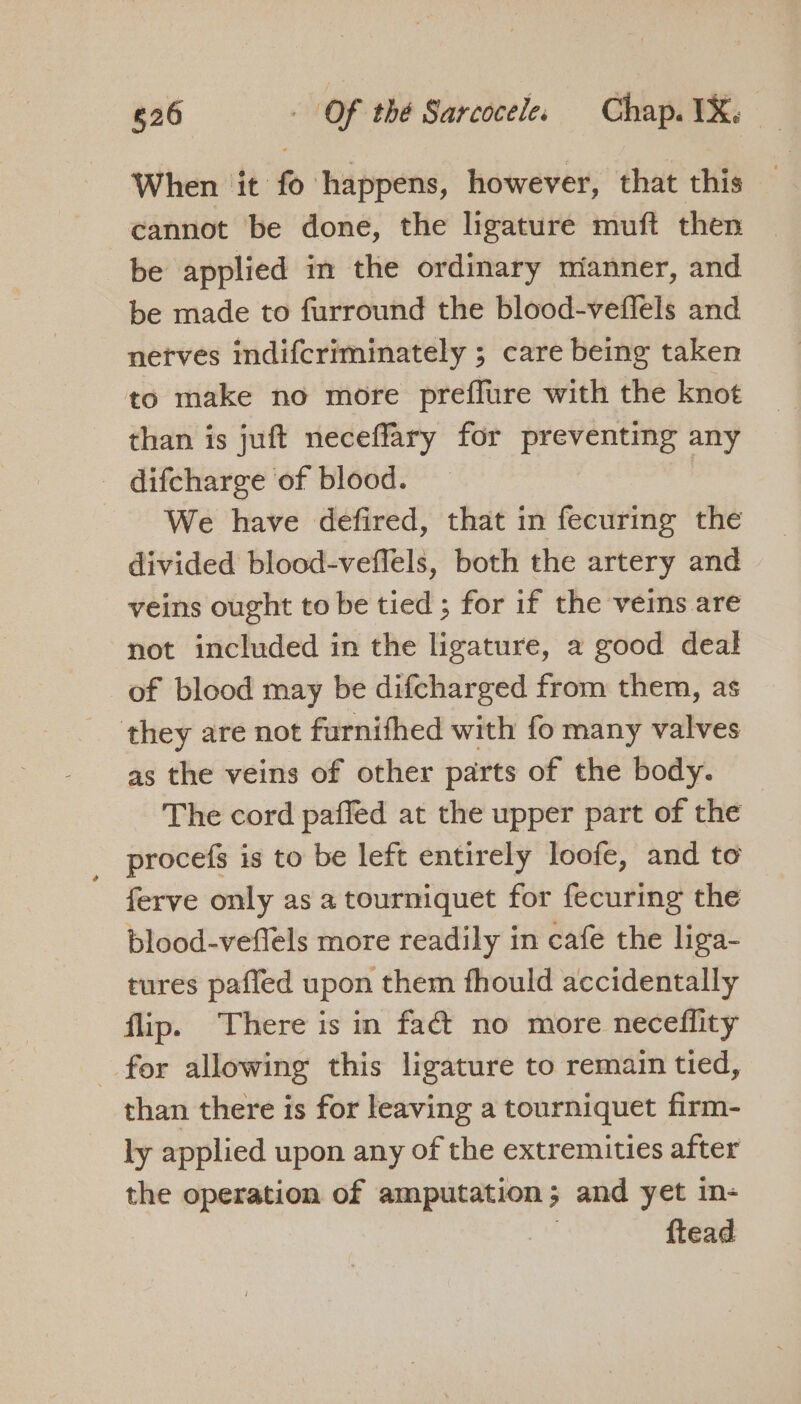 When it fo happens, however, that this — cannot be done, the ligature muft then be applied in the ordinary mianner, and be made to furround the blood-veffels and netves indifcriminately ; care being taken to make no more preflure with the knot than is juft neceffary for preventing any difcharge of blood. | We have defired, that in fecuring the divided blood-veffels, both the artery and veins ought to be tied ; for if the vems are not included in the ligature, a good deal of blood may be difcharged from them, as they are not furnifhed with fo many valves as the veins of other parts of the body. The cord paffed at the upper part of the _ procefs is to be left entirely loofe, and to ferve only as a tourniquet for fecuring the blood-veflels more readily in cafe the liga- tures paffed upon them fhould accidentally flip. There is in faé&amp; no more neceflity for allowing this ligature to remain tied, than there is for leaving a tourniquet firm- ly applied upon any of the extremities after the operation of amputation; and yet in- | ftead