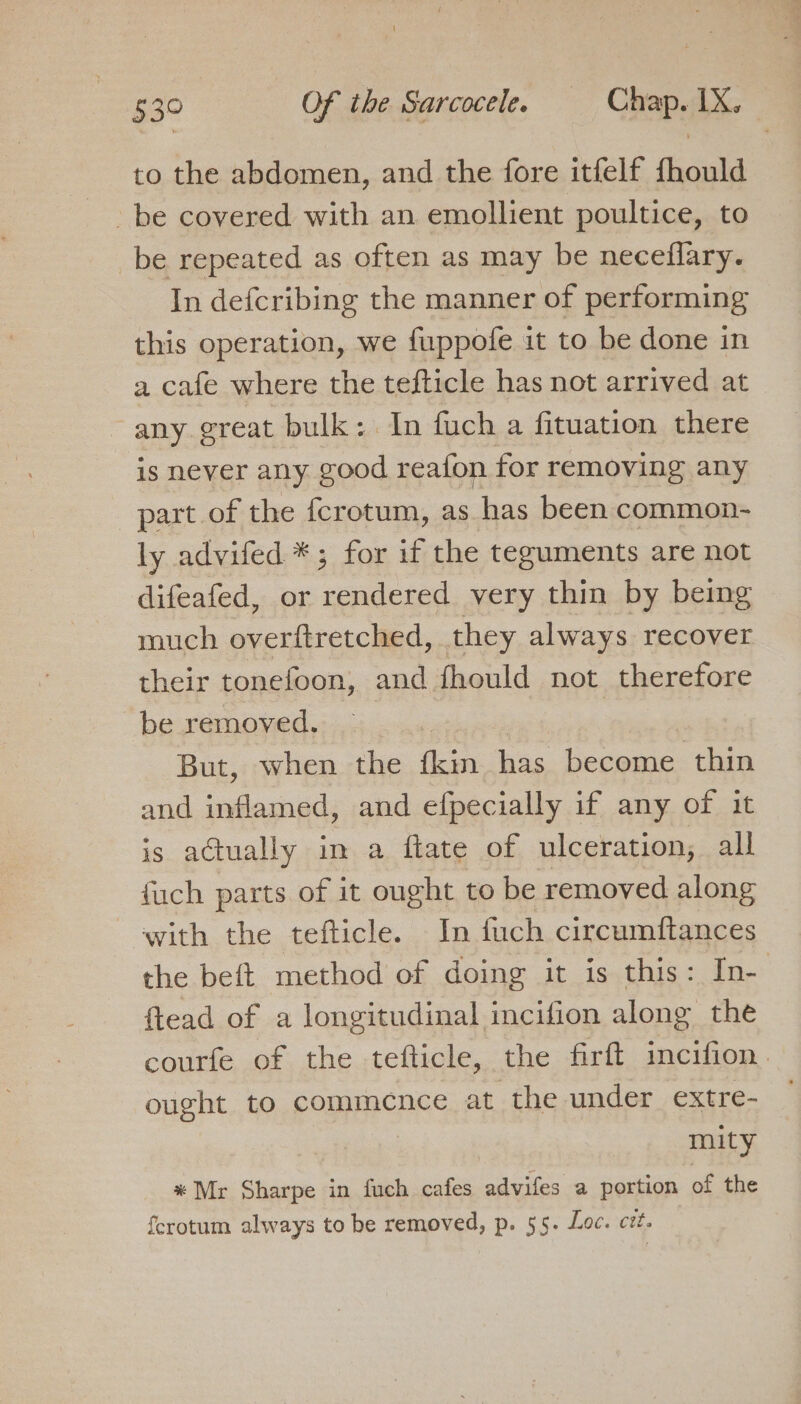 to the abdomen, and the fore itfelf fhould be covered with an emollient poultice, to _be repeated as often as may be neceflary. In defcribing the manner of performing this operation, we fuppofe it to be done in a cafe where the tefticle has not arrived at any. ereat bulk: In fuch a fituation there is never any good reafon for removing any part of the fcrotum, as has been common- ly advifed *; for if the teguments are not difeafed, or rendered very thin by being much overftretched, they always recover their tonefoon, and fhould not therefore be removed. | But, when the {kin has become thin and inflamed, and efpecially if any of it is actually in a ftate of ulceration, all fuch parts of it ought to be removed along with the tefticle. In fuch circumftances the beft method of doing it is this: In- ftead of a longitudinal incifion along the courfe of the tefticle, the firft incifion. ought to commence at the under extre- | mity * Mr Sharpe in fuch cafes advifes a portion of the ferotum always to be removed, p. 55. Loc. cz.