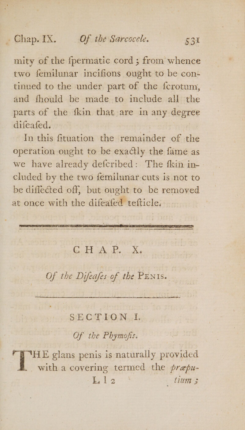 ’ Chap. 12@ Of thé Sarcocele. — §3i mity of the fpermatic cord ; from whence two femilunar inecifions ought to be con- tinued to the under part of the fcrotum, and fhould be made to include all the parts of the {kin that are in any degree difeafed. | . In this fituation the remainder of the operation ought to be exactly the fame as we have already defcribed: The fkin in- | cluded by the two femilunar cuts is not to be diflected off, but ought to be removed at once with the difeafed tefticle. SECTION. TI. OF the Phymofis. 1 ‘HE glans penis is naturally provided with a covering termed the prepu- Sg ie eae tum 5
